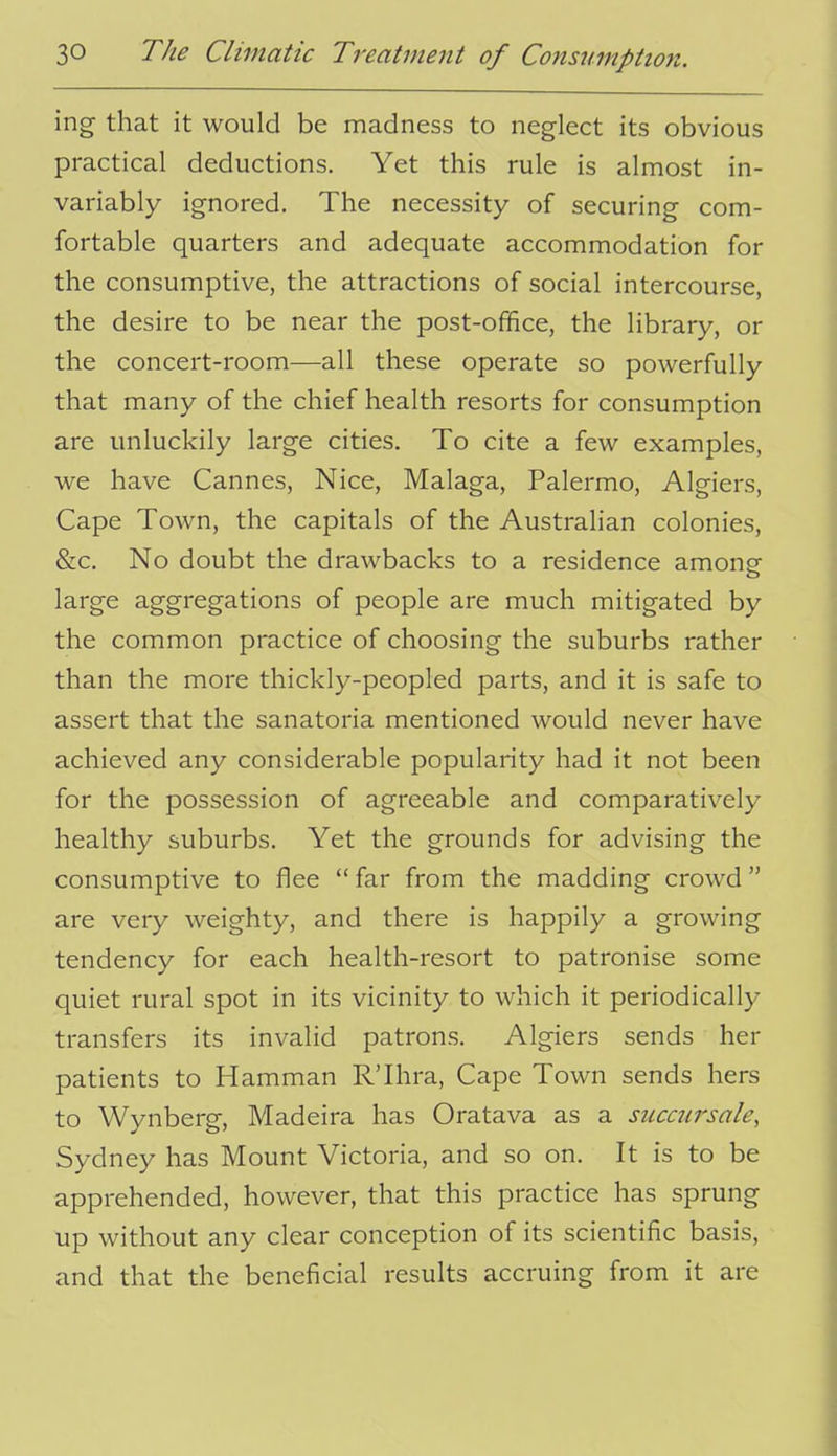 ing that it would be madness to neglect its obvious practical deductions. Yet this rule is almost in- variably ignored. The necessity of securing com- fortable quarters and adequate accommodation for the consumptive, the attractions of social intercourse, the desire to be near the post-office, the library, or the concert-room-—all these operate so powerfully that many of the chief health resorts for consumption are unluckily large cities. To cite a few examples, we have Cannes, Nice, Malaga, Palermo, Algiers, Cape Town, the capitals of the Australian colonies, &c. No doubt the drawbacks to a residence amonsr large aggregations of people are much mitigated by the common practice of choosing the suburbs rather than the more thickly-peopled parts, and it is safe to assert that the sanatoria mentioned would never have achieved any considerable popularity had it not been for the possession of agreeable and comparatively healthy suburbs. Yet the grounds for advising the consumptive to flee  far from the madding crowd are very weighty, and there is happily a growing tendency for each health-resort to patronise some quiet rural spot in its vicinity to which it periodically transfers its invalid patrons. Algiers sends her patients to Hamman R'lhra, Cape Town sends hers to Wynberg, Madeira has Oratava as a succursale, Sydney has Mount Victoria, and so on. It is to be apprehended, however, that this practice has sprung up without any clear conception of its scientific basis, and that the beneficial results accruing from it are