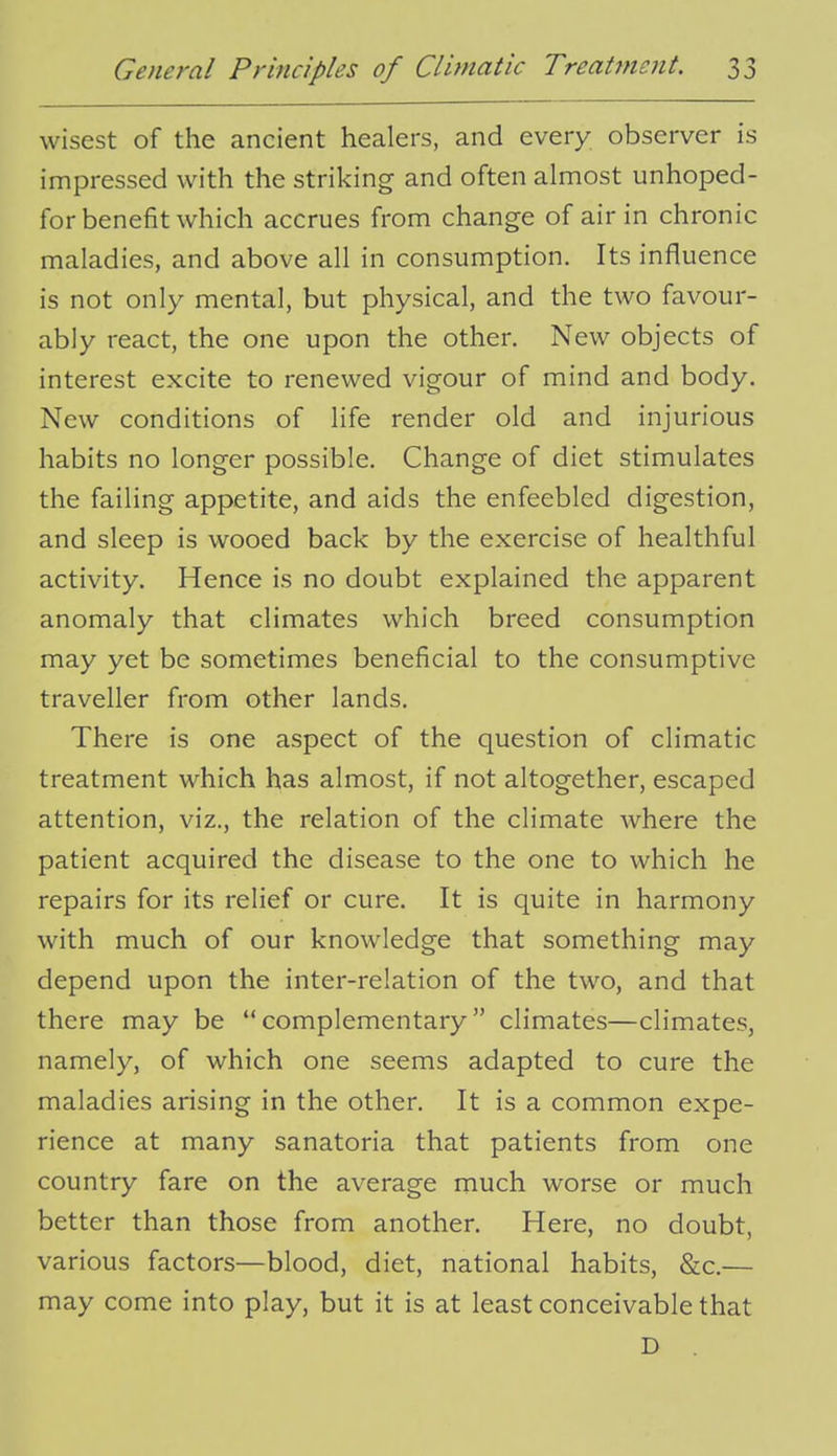 wisest of the ancient healers, and every observer is impressed with the striking and often almost unhoped- for benefit which accrues from change of air in chronic maladies, and above all in consumption. Its influence is not only mental, but physical, and the two favour- ably react, the one upon the other. New objects of interest excite to renewed vigour of mind and body. New conditions of life render old and injurious habits no longer possible. Change of diet stimulates the failing appetite, and aids the enfeebled digestion, and sleep is wooed back by the exercise of healthful activity. Hence is no doubt explained the apparent anomaly that climates which breed consumption may yet be sometimes beneficial to the consumptive traveller from other lands. There is one aspect of the question of climatic treatment which has almost, if not altogether, escaped attention, viz., the relation of the climate where the patient acquired the disease to the one to which he repairs for its relief or cure. It is quite in harmony with much of our knowledge that something may depend upon the inter-relation of the two, and that there may be complementary climates—climates, namely, of which one seems adapted to cure the maladies arising in the other. It is a common expe- rience at many sanatoria that patients from one country fare on the average much worse or much better than those from another. Here, no doubt, various factors—blood, diet, national habits, &c.— may come into play, but it is at least conceivable that D