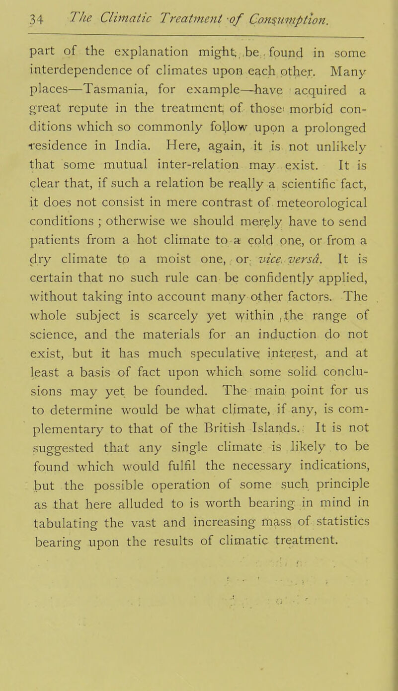 part of the explanation might, be. found in some interdependence of climates upon each pther. Many places—Tasmania, for example—have acquired a great repute in the treatment of those^ morbid con- ditions which so commonly follow upon a prolonged residence in India. Here, again, it is not unlikely that some mutual inter-relation may exist. It is clear that, if such a relation be rea:lly a scientific fact, it does not consist in mere contrast of meteorological conditions ; otherwise we should merely have to send patients from a hot climate to a cold one, or from a dry climate to a moist one, or, vice, versa. It is certain that no such rule can be confidently applied, without taking into account many other factors. The whole subject is scarcely yet within ,the range of science, and the materials for an induction do not exist, but it has much speculative interest, and at least a basis of fact upon which some solid conclu- sions may yet be founded. The main point for us to determine would be what cHmate, if any, is com- plementary to that of the British Islands.; It is not .suggested that any single climate is likely to be found which would fulfil the necessary indications, but the possible operation of some such principle as that here alluded to is worth bearing in mind in tabulating the vast and increasing mass of statistics bearing upon the results of climatic treatment.