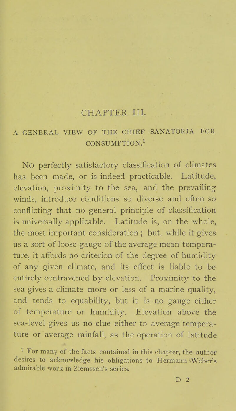 CHAPTER III. A GENERAL VIEW OF THE CHIEF SANATORIA FOR CONSUMPTION.^ No perfectly satisfactory classification of climates has been made, or is indeed practicable. Latitude, elevation, proximity to the sea, and the prevailing winds, introduce conditions so diverse and often so conflicting that no general principle of classification is universally applicable. Latitude is, on the whole, the most important consideration ; but, while it gives us a sort of loose gauge of the average mean tempera- ture, it affords no criterion of the degree of humidity of any given climate, and its effect is liable to be entirely contravened by elevation. Proximity to the sea gives a climate more or less of a marine quality, and tends to equability, but it is no gauge either of temperature or humidity. Elevation above the sea-level gives us no clue either to average tempera- ture or average rainfall, as the operation of latitude ^ For many of the facts contained in this chapter, the author desires to acknowledge his obligations to Hermann Weber's admirable work in Ziemssen's series.