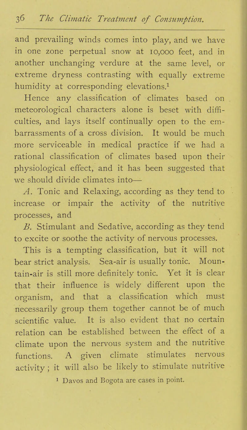 and prevailing winds comes into play, and we have in one zone perpetual snow at 10,000 feet, and in another unchanging verdure at the same level, or extreme dryness contrasting with equally extreme humidity at corresponding elevations.^ Hence any classification of climates based on meteorological characters alone is beset with diffi- culties, and lays itself continually open to the em- barrassments of a cross division. It would be much more serviceable in medical practice if we had a rational classification of climates based upon their physiological effect, and it has been suggested that we should divide climates into— A. Tonic and Relaxing, according as they tend to increase or impair the activity of the nutritive processes, and B. Stimulant and Sedative, according as they tend to excite or soothe the activity of nervous processes. This is a tempting classification, but it will not bear strict analysis. Sea-air is usually tonic. Moun- tain-air is still more definitely tonic. Yet it is clear that their influence is widely different upon the organism, and that a classification which must necessarily group them together cannot be of much scientific value. It is also evident that no certain relation can be established between the effect of a climate upon the nervous system and the nutritive functions. A given climate stimulates nervous activity ; it will also be Hkely to stimulate nutritive 1 Davos and Bogota are cases in point.