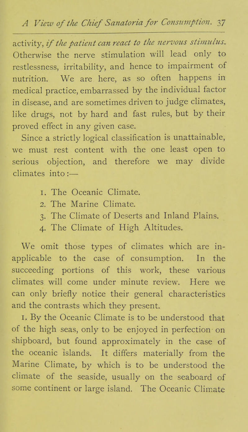 activity, if the patient can react to the nervous stimulus. Otherwise the nerve stimulation will lead only to restlessness, irritability, and hence to impairment of nutrition. We are here, as so often happens in medical practice, embarrassed by the individual factor in disease, and are sometimes driven to judge climates, like drugs, not by hard and fast rules, but by their proved effect in any given case. Since a strictly logical classification is unattainable, we must rest content with the one least open to serious objection, and therefore we may divide climates into:— 1. The Oceanic Climate. 2. The Marine Climate. 3. The Climate of Deserts and Inland Plains. 4. The Climate of High Altitudes. We omit those types of climates which are in- applicable to the case of consumption. In the succeeding portions of this work, these various climates will come under minute review. Here we can only briefly notice their general characteristics and the contrasts which they present. I. By the Oceanic Climate is to be understood that of the high seas, only to be enjoyed in perfection on shipboard, but found approximately in the case of the oceanic islands. It differs materially from the M arine Climate, by which is to be understood the climate of the seaside, usually on the seaboard of some continent or large island. The Oceanic Clim.ate