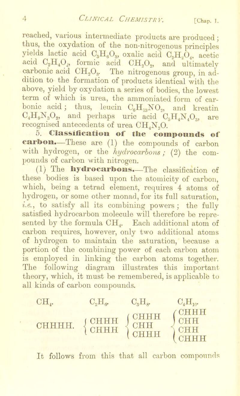 reached, various intermediate products are produced; thus, the oxydation of the non-nitrogenous principles yields lactic acid 03H6Os, oxalic acid C2H204, acetic acid C2H402, formic acid CH202, and ultimately carbonic acid CH-A- The nitrogenous group, in ad- dition to the formation of products identical with the above, yield by oxydation a series of bodies, the lowest term of which is urea, the ammoniated form of car- bonic acid; thus, leucin C6HiaISr02, and kreatin C4H9NS02, and perhaps uric acid C5H4]Sr4Oa, are recognised antecedents of urea CH4N20. 5. Classification of the compounds of carbon.—These are (1) the compounds of carbon with hydrogen, or the hydrocarbons; (2) the com- pounds of carbon with nitrogen. (1) The hydrocarbons—The classification of these bodies is based upon the atomicity of carbon, which, being a tetrad element, requires 4 atoms of hydrogen, or some other monad, for its full saturation, i.e., to satisfy all its combining powers; the fully satisfied hydrocarbon molecule will therefore be repre- sented by the formula CH4. Each additional atom of carbon requires, however, only two additional atoms of hydrogen to maintain the saturation, because a portion of the combining power of each carbon atom is employed in linking the carbon atoms together. The following diagram illustrates this important theory, which, it must be remembered, is applicable to all kinds of carbon compounds. CH4. C2H, CSH. C4H: It follows from this that all carbon compounds