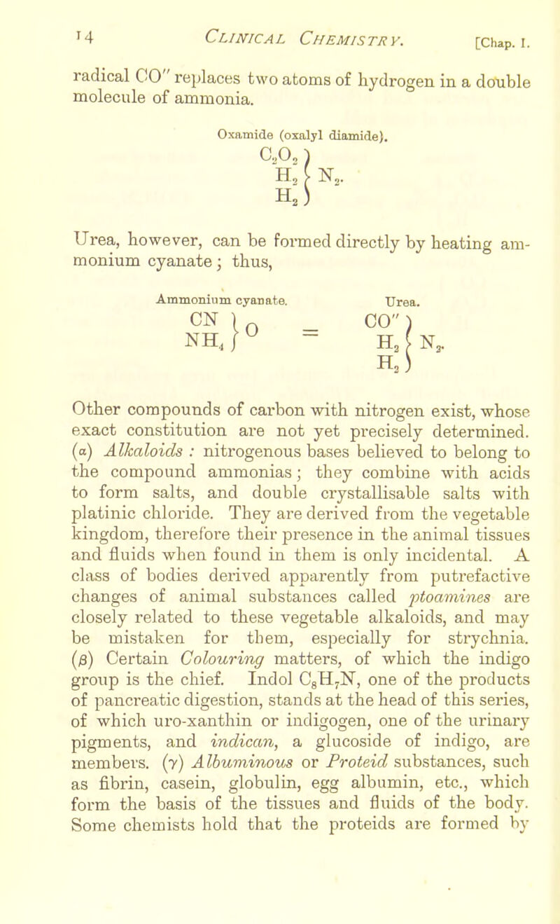 radical CO replaces two atoms of hydrogen in a double molecule of ammonia. Oxamide (oxalyl diamide). C20„) H, C N2. H2^ Urea, however, can be formed directly by heating am- monium cyanate; thus, Ammonium cyanate CN NH 0 = Other compounds of carbon with nitrogen exist, whose exact constitution are not yet precisely determined, (a) Alkaloids : nitrogenous bases believed to belong to the compound ammonias; they combine with acids to form salts, and double crystallisable salts with platinic chloride. They are derived from the vegetable kingdom, therefore their presence in the animal tissues and fluids when found in them is only incidental. A class of bodies derived apparently from putrefactive changes of animal substances called ptoamines are closely related to these vegetable alkaloids, and may be mistaken for them, especially for strychnia. (j8) Certain Colouring matters, of which the indigo group is the chief. Indol C8H7N, one of the j:>roclucts of pancreatic digestion, stands at the head of this series, of which uro-xanthin or indigogen, one of the urinary pigments, and indican, a glucoside of indigo, are members, (y) A Ibuminous or Proteid substances, such as fibrin, casein, globulin, egg albumin, etc., which form the basis of the tissues and fluids of the body. Some chemists hold that the proteids are formed by