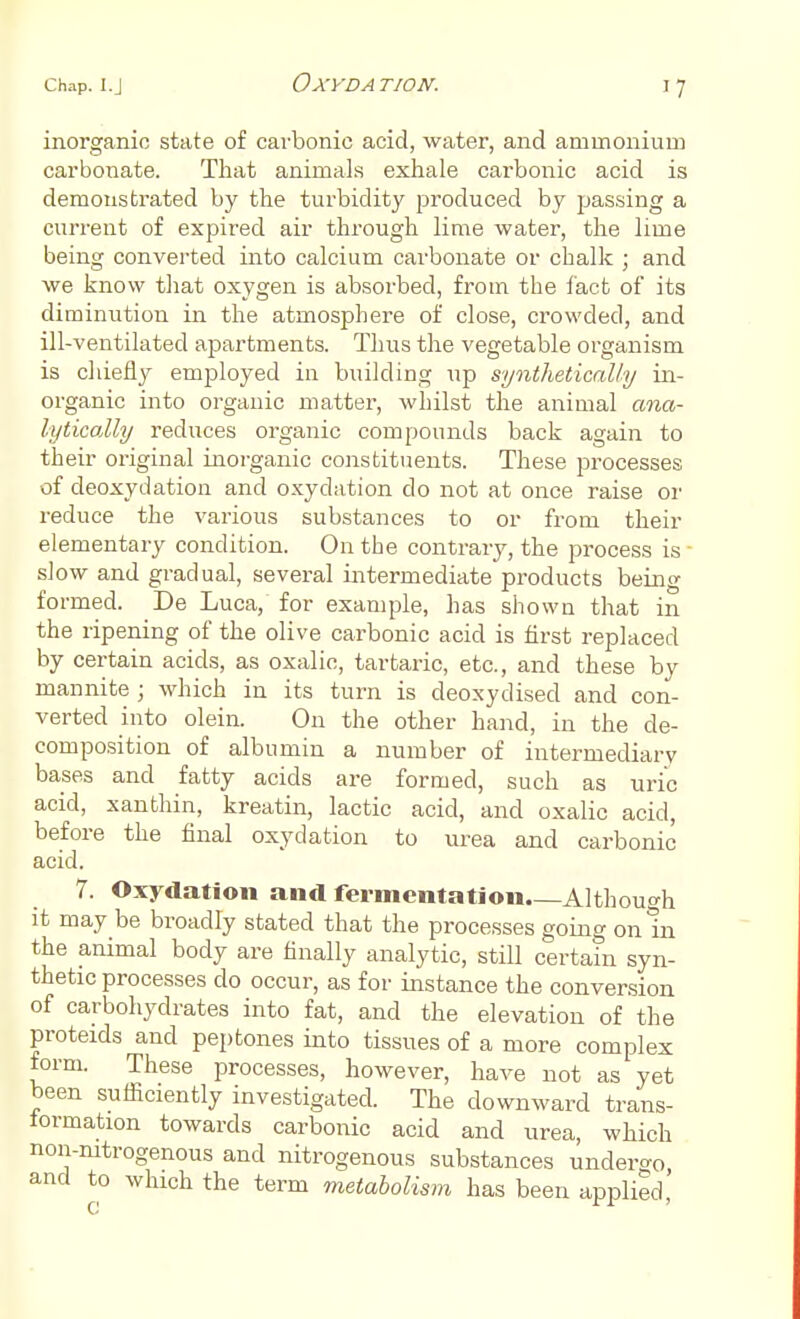 OXYDA TION. inorganic state of carbonic acid, water, and ammonium carbonate. That animals exhale carbonic acid is demonstrated by the turbidity produced by passing a current of expired air through lime water, the lime being converted into calcium carbonate or chalk ; and we know that oxygen is absorbed, from the fact of its diminution in the atmosphere of close, crowded, and ill-ventilated apartments. Thus the vegetable organism is chiefly employed in building up synthetically in- organic into organic matter, whilst the animal ana- lytically reduces organic compounds back again to their original inorganic constituents. These processes of deoxydation and oxydation do not at once raise or reduce the various substances to or from their elementary condition. On the contrary, the process is- slow and gradual, several intermediate products being formed. De Luca, for example, has shown that in the ripening of the olive carbonic acid is first replaced by certain acids, as oxalic, tartaric, etc., and these by mannite ; which in its turn is deoxydised and con- verted into olein. On the other hand, in the de- composition of albumin a number of intermediary bases and fatty acids are formed, such as uric acid, xanthin, kreatin, lactic acid, and oxalic acid, before the final oxydation to urea and carbonic acid. 7. Oxydation and fermentation—Although it may be broadly stated that the processes going on In the animal body are finally analytic, still certain syn- thetic processes do occur, as for instance the conversion of carbohydrates into fat, and the elevation of the proteids and peptones into tissues of a more complex form. These processes, however, have not as yet been sufficiently investigated. The downward trans- formation towards carbonic acid and urea, which non-nitrogenous and nitrogenous substances undergo and to which the term metabolism has been applied'