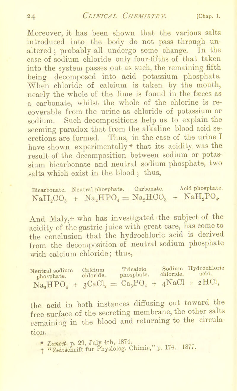 Moreover, it has been shown that the various salts introduced into the body do not pass through un- altered ; probably all undergo some change. In the case of sodium chloride only four-fifths of that taken into the system passes out as such, the remaining fifth being decomposed into acid potassiuui phosphate. When chloride of calcium is taken by the mouth, nearly the whole of the lime is found in the faeces as a carbonate, whilst the whole of the chlorine is re- coverable from the urine as chloride of potassium or sodium. Such decompositions help us to explain the seeming paradox that from the alkaline blood acid se- cretions are formed. Thus, in the case of the urine I have shown experimentally* that its acidity was the result of the decomposition between sodium or potas- sium bicarbonate and neutral sodium phosphate, two salts which exist in the blood; thus, Bicarbonate. Neutral phosphate. Carbonate. Acid phosphate. NaH2C03 + Na2HP04 = Na,HC03 + NaH2P04. And Maly,f who has investigated the subject of the acidity of the gastric juice with great care, has come to the conclusion that the hydrochloric acid is derived from the decomposition of neutral sodium phosphate with calcium chloride; thus, Neutral sodium Calcium Tricalcic Hydrochloric phosphate. chloride. phosphate. chloride. acM. Na2HP04 + 3CaCl2 = Ca3P04 + 4NaCl f 2HCI, the acid in both instances diffusing out toward the free surface of the secreting membrane, the other salts remaining in the blood and returning to the circula- tion. * Lancet, p. 29, July 4th 1874 . „. I  Zeitschrift fur Physiolog. Chimie, ' p. L4. I811.