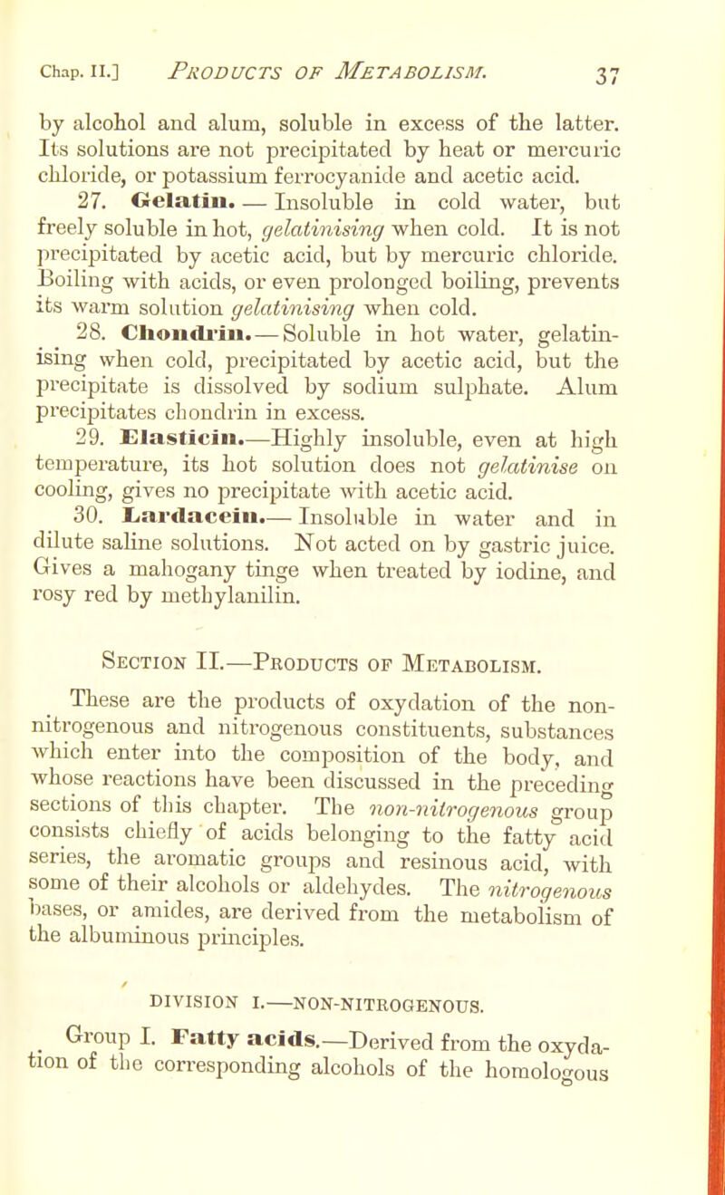 by alcohol and alum, soluble in excess of the latter. Its solutions are not precipitated by heat or mercuric chloride, or potassium ferrocyanide and acetic acid. 27. Gelatin. — Insoluble in cold water, but freely soluble in hot, gelatinising when cold. It is not precipitated by acetic acid, but by mercuric chloride. Boiling with acids, or even prolonged boiling, prevents its warm solution gelatinising when cold. 28. Cliondrin. — Soluble in hot water, gelatin- ising when cold, precipitated by acetic acid, but the precipitate is dissolved by sodium sulphate. Alum precipitates chondrin in excess. 29. Elasticin.—Highly insoluble, even at high temperature, its hot solution does not gelatinise on cooling, gives no precipitate with acetic acid. 30. Lardacein.— Insoluble in water and in dilute saline solutions. Not acted on by gastric juice. Gives a mahogany tinge when treated by iodine, and rosy red by metbylanilin. Section II.—Products op Metabolism. These are the products of oxydation of the non- nitrogenous and nitrogenous constituents, substances which enter into the composition of the body, and whose reactions have been discussed in the preceding sections of this chapter. The non-nitrogenous group consists chiefly of acids belonging to the fatty acid series, the aromatic groups and resinous acid, with some of their alcohols or aldehydes. The nitrogenous bases, or amides, are derived from the metabolism of the albuminous principles. DIVISION I. NON-NITROGENOUS. _ Group I. Fatty acids.—Derived from the oxyda- tion of the corresponding alcohols of the homologous