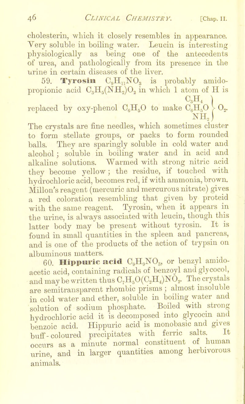 cholesterin, which it closely resembles in appearance. Very soluble in boiling water. Leucin is interesting physiologically as being one of the antecedents of urea, and pathologically from its presence in the urine in certain diseases of the liver. 59. Tyrosin CgHnNOg is probably amido- propionic acid C3H5(NH„)02 in Avhich 1 atom of H is C3H4 \ replaced by oxy-phenol C6H50 to make C6H0O > O,. The crystals are fine needles, which sometimes cluster to form stellate groups, or packs to form rounded balls. They are sparingly soluble in cold water and alcohol; soluble in boiling water and in acid and alkaline solutions. Warmed with strong nitric acid they become yellow; the residue, if touched with hydrochloric acid, becomes red, if with ammonia, brown. Millon's reagent (mercuric and mercurous nitrate) gives a red coloration resembling that given by proteid with the same reagent. Tyrosin, when it appears in the urine, is always associated with leucin, though this latter body may be present without tyrosin. It is found in small quantities in the spleen and pancreas, and is one of the products of the action of trypsin on albuminous matters. 60. Hippuric acid CCJH9]Sr03, or benzyl amido- acetic acid, containing radicals of benzoyl and glycocol, and maybe written thus C7H50(C,H4)N02. The crystals are semitransparent rhombic prisms ; almost insoluble in cold water and ether, soluble in boiling water and solution of sodium phosphate. Boiled with strong hydrochloric acid it is decomposed into glycocin and benzoic acid. Hippuric acid is monobasic and gives buff-coloured precipitates with ferric salts. It occurs as a minute normal constituent of human urine, and in larger quantities among herbivorous animals.