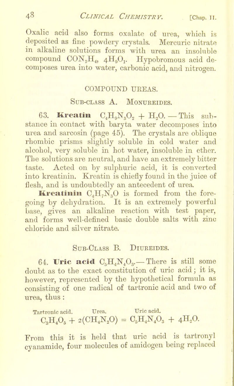 Oxalic acid also forms oxalate of urea, which is deposited as fine powdery crystals. Mercuric nitrate in alkaline solutions forms with urea an insoluble compound CON,H4, 4H0O1. Hypobromous acid de- composes urea into water, carbonic acid, and nitrogen. COMPOUND UEEAS. Sub-class A. Monureides. 63. Kreatin C4H9Ns02 + H,0. — This sub- stance in contact with baryta water decomposes into urea and sarcosin (page 45). The crystals are oblique rhombic prisms slightly soluble in cold water and alcohol, very soluble in hot water, insoluble in ether. The solutions are neutral, and have an extremely bitter taste. Acted on by sulphuric acid, it is converted into kreatinin. Kreatin is chiefly found in the juice of flesh, and is undoubtedly an antecedent of urea. Krcatinin C4H7N30 is formed from the fore- going by dehydration. It is an extremely powerful base, gives an alkaline reaction with test papei-, and forms well-defined basic double salts with zinc chloride and silver nitrate. Sub-Class B. Diureides. 64. Uric acid C5H4N403.— There is still some doubt as to the exact constitution of uric acid; it is, however, represented by the hypothetical formula as consisting of one radical of tartronic acid and two of urea, thus : Tartronic acid. Urea. Uric acid. C3H405 + 2(CH4N20) = C5H4N403 + 4H20. From this it is held that uric acid is tartronyl cyanamide, four molecules of amidogen being replaced