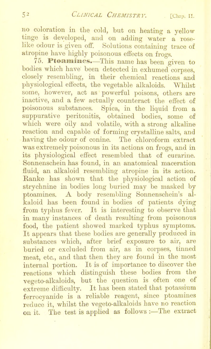 no coloration in the cold, but on heating a yellow tinge is developed, and on adding water a rose- like odour is given off. Solutions containing trace of atropine have highly poisonous effects on frogs. 75. Ptoaniines.—This name has been given to bodies which have been detected in exhumed corpses, closely resembling, in their chemical reactions and physiological effects, the vegetable alkaloids. Whilst some, however, act as powerful poisons, others are inactive, and a few actually counteract the effect of poisonous substances. Spica, in the liquid from a suppurative peritonitis, obtained bodies, some of which were oily and volatile, with a strong alkaline reaction and capable of forming crystalline salts, and having the odour of conine. The chloroform extract was extremely poisonous in its actions on frogs, and in its physiological effect resembled that of curarine. Sonnenschein has found, in an anatomical maceration fluid, an alkaloid resembling atropine in its action. Ranke has shown that the physiological action of strychnine in bodies long buried may be masked by ptoamines. A body resembling Sonnenschein's al- kaloid has been found in bodies of patients dying from typhus fever. It is interesting to observe that in many instances of death resulting from poisonous food, the patient showed marked typhus symptoms. It appears that these bodies are generally produced in substances which, after brief exposure to air, are buried or excluded from air, as in corpses, tinned meat, etc., and that then they are found in the most internal portion. It is of importance to discover the reactions which distinguish these bodies from the vegeto-alkaloids, but the question is often one of extreme difficulty. It has been stated that potassium ferrocyanide is a reliable reagent, since ptoamines reduce it, whilst the vegeto-alkaloids have no reaction on it. The test is applied as follows :—The extract