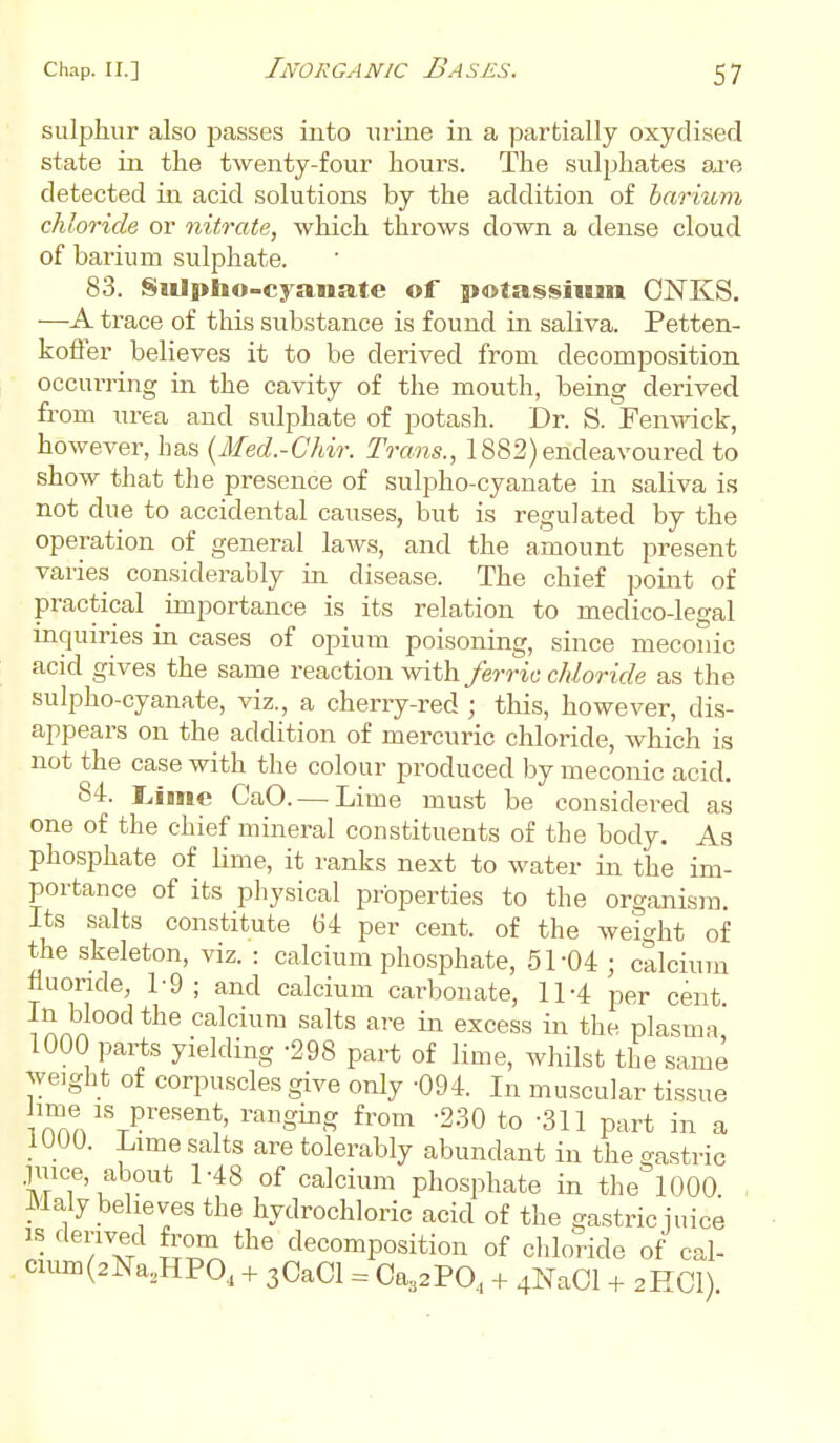 sulphur also passes into urine in a partially oxydised state in the twenty-four hours. The sulphates are detected in acid solutions by the addition of barium chloride or nitrate, which throws down a dense cloud of barium sulphate. 83. Sulpho-cyanate of potassium OjSTKS. —A trace of this substance is found in saliva. Petten- koffer believes it to be derived from decomposition occurring in the cavity of the mouth, being derived from urea and sulphate of potash. Dr. S. Fenwick, however, has (Med.-Chir. Trans., 1882) endeavoured to show that the presence of sulpho-cyanate in saliva is not due to accidental causes, but is regulated by the operation of general laws, and the amount present varies considerably in disease. The chief point of practical importance is its relation to medico-legal inquiries in cases of opium poisoning, since meconic acid gives the same reaction with ferric chloride as the sulpho-cyanate, viz., a cherry-red ; this, however, dis- appears on the addition of mercuric chloride, which is not the case with the colour produced by meconic acid. 84. Lime CaO.— Lime must be considered as one of the chief mineral constituents of the body. As phosphate of lime, it ranks next to water in the im- portance of its physical properties to the organism. Its salts constitute 64 per cent, of the weight of the skeleton, viz. : calcium phosphate, 51 04 ; calcium fluoride, 1-9 ; and calcium carbonate, 11-4 per cent. In blood the calcium salts are in excess in the plasma' 1000 parts yielding -298 part of lime, whilst the same weight of corpuscles give only -094. In muscular tissue ™n1Sr?reSent' railginS from -230 to -311 part in a 1UU0. Lime salts are tolerably abundant in the gastric juice, about 1-48 of calcium phosphate in the 1000 Maly believes the hydrochloric acid of the gastric juice is derived from the decomposition of chloride of cal- cium(2Na2HPO,1 + 3Ca01 = Ca^PO, + 4Na01 + 2HCI)