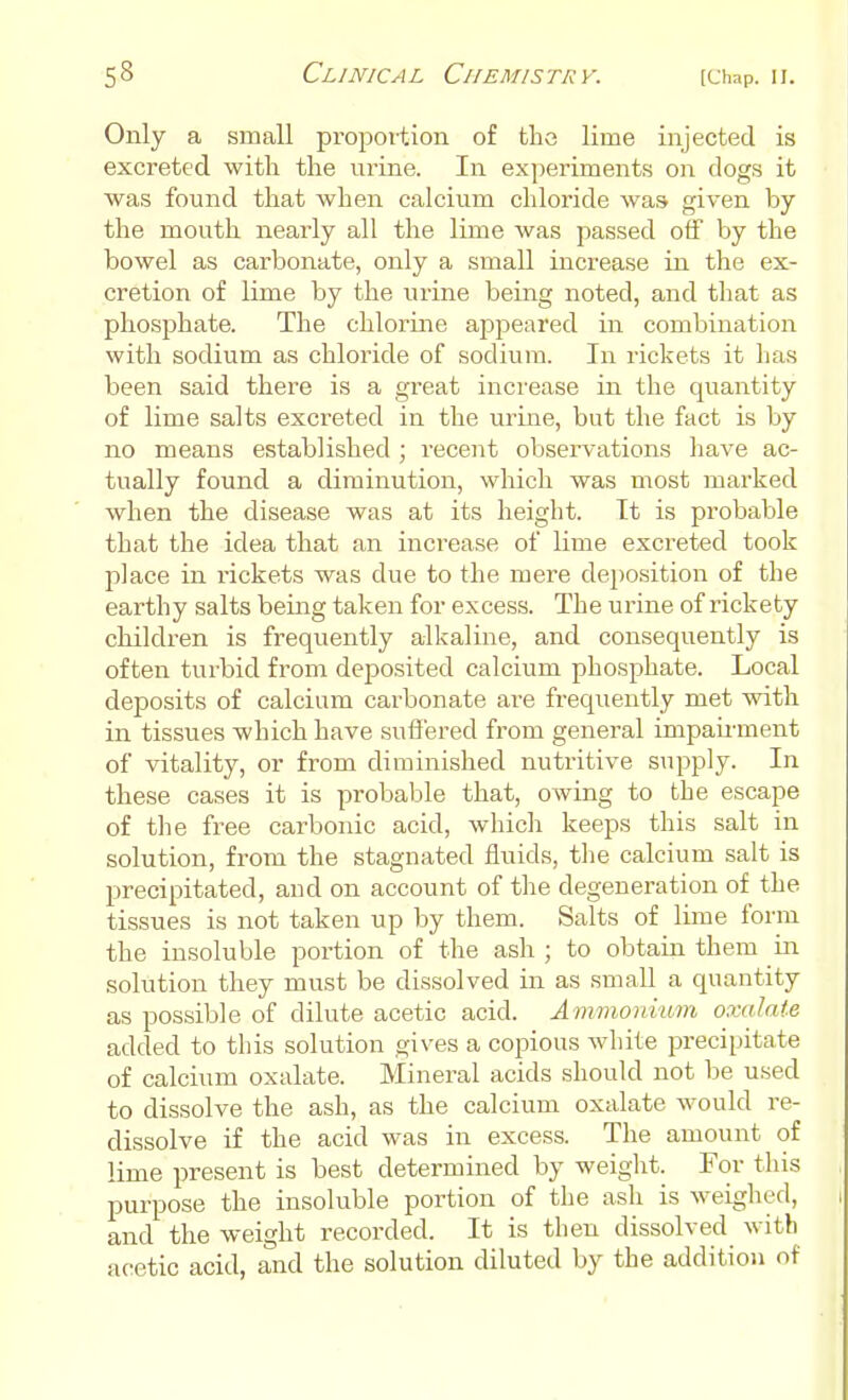 Only a small proportion of the lime injected is excreted with the urine. In experiments on dogs it was found that when calcium chloride was given by the mouth nearly all the lime was passed off by the bowel as carbonate, only a small increase in the ex- cretion of lime by the urine being noted, and that as phosphate. The chlorine appeared in combination with sodium as chloride of sodium. In rickets it has been said there is a great increase in the quantity of lime salts excreted in the urine, but the fact is by no means established ; recent observations have ac- tually found a diminution, which was most marked when the disease was at its height. It is probable that the idea that an increase of lime excreted took place in rickets was due to the mere deposition of the earthy salts being taken for excess. The urine of rickety children is frequently alkaline, and consequently is often turbid from deposited calcium phosphate. Local deposits of calcium carbonate are frequently met with in tissues which have suffered from general impairment of vitality, or from diminished nutritive supply. In these cases it is probable that, owing to the escape of the free carbonic acid, which keeps this salt in solution, from the stagnated fluids, the calcium salt is precipitated, and on account of the degeneration of the tissues is not taken up by them. Salts of lime form the insoluble portion of the ash ; to obtain them in solution they must be dissolved in as small a quantity as possible of dilute acetic acid. Ammonium oxalate added to this solution gives a copious white precipitate of calcium oxalate. Mineral acids should not be used to dissolve the ash, as the calcium oxalate would re- dissolve if the acid was in excess. The amount of lime present is best determined by weight. For this purpose the insoluble portion of the ash is weighed, and the weight recorded. It is then dissolved with acetic acid, and the solution diluted by the addition of