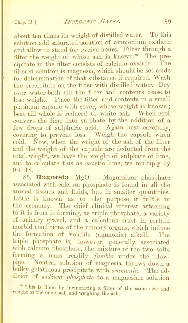 about ten times its weight of distilled water. To this solution add saturated solution of ammonium oxalate, and allow to stand for twelve hours. Filter through a filter the weight of whose ash is known.* The pre- cipitate in the filter consists of calcium oxalate. The filtered solution is magnesia, which should be set aside for determination of that substance if required. Wash the precipitate on the filter with distilled water. Dry over water-bath till the filter and contents cease to lose weight. Place the filter and contents in a small platinum capsule with cover, whose weight is known; beat till whole is reduced to white ash. When cool convert the lime into sulphate by the addition of a few drops of sulphuric acid. Again heat carefully, covering to prevent loss. Weigh the capsule when cold. Now, when the weight of the ash of the filter and the weight of the capsule are deducted from the total weight, we have the weight of sulphate of lime, and to calculate this as caustic lime, we multiply by 0-4118. 85. Magnesia MgO. — Magnesium phosphate associated with calcium phosphate is found in all the animal tissues and fluids, but in smaller .quantities. Little is known as to the purpose it fulfils in the economy. The chief clinical interest attaching to it is from it forming, as triple phosphate, a variety of urinary gravel, and a calculous crust in certain morbid conditions of the urinary organs, which induce the formation of volatile (ammonia) alkali. The triple phosphate is, however, generally associated with calcium phosphate, the mixture of the two salts forming a mass readily fusible under the blow- pipe. Neutral solution of magnesia throws down a bulky gelatinous precipitate with ammonia. ' The ad- dition of sodium phosphate to a magnesian solution * This is done by incinerating a filter of the same size and weight as the one used, and weighing the ash.