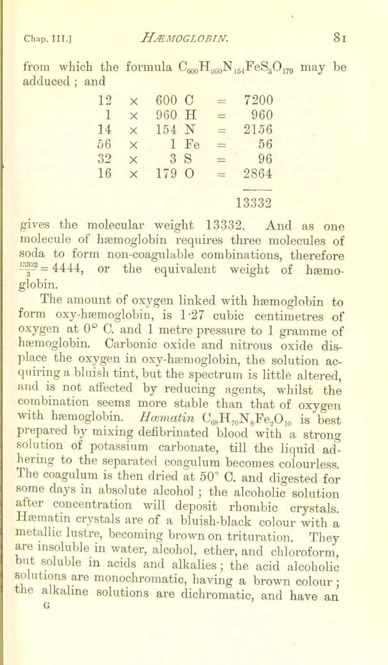 from which the formula CW0HU(j0N15.,FeS3Om may be adduced ; and 12 X 600 C = 7200 1 X 960 H 960 14 X 154 N = 2156 56 X 1 Fe 56 32 X 3 S 96 16 X 179 0 = 2864 13332 gives the molecular weight 13332. And as one molecule of haemoglobin requires three molecules of soda to form non-coagulable combinations, therefore 1^32 _ 4444; or tjje equivalent weight of haemo- globin. The amount of oxygen linked with haemoglobin to form oxy-hsemoglobin, is 1 27 cubic centimetres of oxygen at 0° C. and 1 metre pressure to 1 gramme of hemoglobin. Carbonic oxide and nitrous oxide dis- place the oxygen in oxy-hsemoglobin, the solution ac- quiring a bluish tint, but the spectrum is little altered, and is not affected by reducing agents, whilst the combination seems more stable than that of oxygen with haemoglobin. Hcematin CwH7nN8Fe,0,o is best prepared by mixing defibrinated blood with a strong solution of potassium carbonate, till the liquid ad- hering to the separated coagulum becomes colourless. The coagulum is then dried at 50° O. and digested for some days in absolute alcohol; the alcoholic solution after concentration will deposit rhombic crystals. Hsematin crystals are of a bluish-black colour with a metallic lustre, becoming brown on trituration. They are msoluble in water, alcohol, ether, and chloroform, but soluble in acids and alkalies; the acid alcoholic solutions are monochromatic, having a brown colour; the alkaline solutions are dichromatic, and have an G