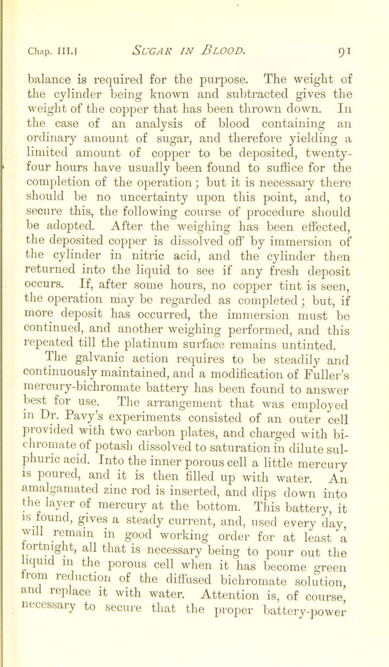 balance is required for the purpose. The weight of the cylinder being known and subtracted gives the weight of the copper that has been thrown clown. In the case of an analysis of blood containing an ordinary amount of sugar, and therefore yielding a limited amount of copper to be deposited, twenty- four hours have usually been found to suffice for the completion of the operation; but it is necessary there should be no uncertainty upon this point, and, to secure this, the following course of procedure should be adopted After the weighing has been effected, the deposited copper is dissolved off by immersion of the cylinder in nitric acid, and the cylinder then returned into the liquid to see if any fresh deposit occurs. If, after some hours, no copper tint is seen, the operation may be regarded as completed; but, if more deposit has occurred, the immersion must be continued, and another weighing performed, and this repeated till the platinum surface remains untinted. The galvanic action requires to be steadily and continuously maintained, and a modification of Fuller's mercury-bichromate battery has been found to answer best for use. The arrangement that was employed in Dr. Pavy's experiments consisted of an outer cell provided with two carbon plates, and charged with bi- chromate of potash dissolved to saturation in dilute sul- phuric acid. Into the inner porous cell a little mercury is poured, and it is then filled up with water. An amalgamated zinc rod is inserted, and dips down into the layer of mercury at the bottom. This battery, it is found, glves a steady current, and, used every day will remain in good working order for at least a fortnight, all that is necessary being to pour out the liquid in the porous cell when it has become green from reduction of the diffused bichromate solution and replace it with water. Attention is, of course' necessary to secure that the proper battery-power