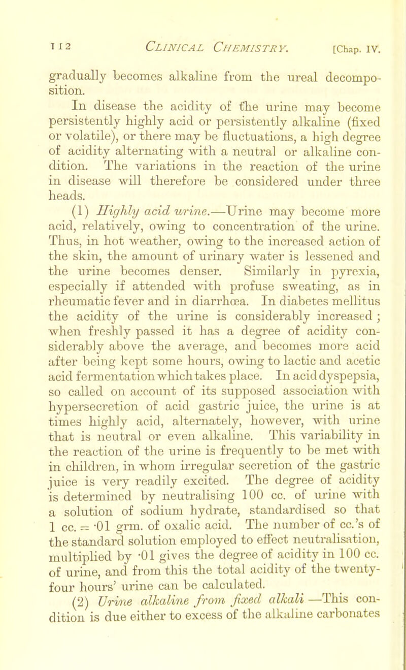 gradually becomes alkaline from the ureal decompo- sition. In disease the acidity of the urine may become persistently highly acid or persistently alkaline (fixed or volatile), or there may be fluctuations, a high degree of acidity alternating with a neutral or alkaline con- dition. The variations in the reaction of the urine in disease will therefore be considered under three heads. (1) Highly acid urine.—Urine may become more acid, relatively, owing to concentration of the urine. Thus, in hot weather, owing to the increased action of the skin, the amount of urinary water is lessened and the urine becomes denser. Similarly in pyrexia, especially if attended with profuse sweating, as in rheumatic fever and in diarrhoea. In diabetes mellitus the acidity of the urine is considerably increased ; when freshly passed it has a degree of acidity con- siderably above the average, and becomes more acid after being kept some hours, owing to lactic and acetic acid fermentation which takes place. In acid dyspepsia, so called on account of its supposed association with hypersecretion of acid gastric juice, the urine is at times highly acid, alternately, however, with urine that is neutral or even alkaline. This variability in the reaction of the urine is frequently to be met with in children, in whom irregular secretion of the gastric juice is very readily excited. The degree of acidity is determined by neutralising 100 cc. of urine with a solution of sodium hydrate, standardised so that 1 cc. = -01 grin, of oxalic acid. The number of cc.'s of the standard solution employed to effect neutralisation, multiplied by -01 gives the degree of acidity in 100 cc. of urine, and from this the total acidity of the twenty- four hours' urine can be calculated. (2) Urine alkaline from fixed alkali —This con- dition is due either to excess of the alkaline carbonates