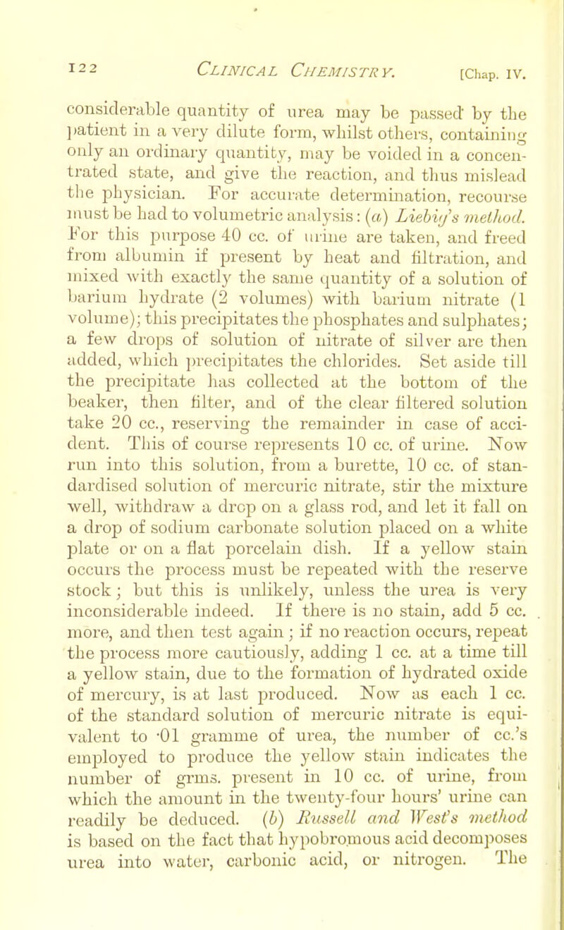 considerable quantity of urea may be passed' by the patient in a very dilute form, whilst others, containing only an ordinary quantity, may be voided in a concen- trated state, and give the reaction, and thus mislead the physician. For accurate determination, recourse must be had to volumetric analysis: (a) Liebvj's method. For this purpose 40 cc. of urine are taken, and freed from albumin if present by heat and filtration, and mixed with exactly the same quantity of a solution of barium hydrate (2 volumes) with barium nitrate (1 volume); this precipitates the phosphates and sulphates; a few drops of solution of nitrate of silver are then added, which precipitates the chlorides. Set aside till the precipitate has collected at the bottom of the beaker, then filter, and of the clear filtered solution take 20 cc, reserving the remainder in case of acci- dent. This of course represents 10 cc. of urine. Now run into this solution, from a burette, 10 cc. of stan- dardised solution of mercuric nitrate, stir the mixture well, withdraw a drop on a glass rod, and let it fall on a drop of sodium carbonate solution placed on a white plate or on a flat porcelain dish. If a yellow stain occurs the process must be repeated with the reserve stock; but this is unlikely, unless the urea is very inconsiderable indeed. If there is no stain, add 5 cc. more, and then test again; if no reaction occurs, repeat the process more cautiously, adding 1 cc. at a time till a yellow stain, due to the formation of hydrated oxide of mercury, is at last produced. Now as each 1 cc. of the standard solution of mercuric nitrate is equi- valent to -01 gramme of urea, the number of cc.'s employed to produce the yellow stain indicates the number of grins, present in 10 cc. of urine, from which the amount in the twenty-four hours' urine can readily be deduced, (b) Russell and West's method is based on the fact that hypobro.mous acid decomposes urea into water, carbonic acid, or nitrogen. The