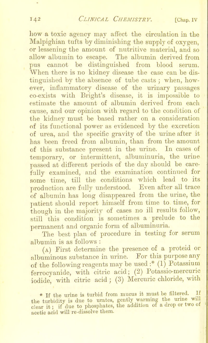 how a toxic agency may affect the circulation in the Malpighian tufts by diminishing the supply of oxygen, or lessening the amount of nutritive material, and so allow albumin to escape. The albumin derived from pus cannot be distinguished from blood serum. When thei'e is no kidney disease the case can be dis- tinguished by the absence of tube casts ; when, how- ever, inflammatory disease of the urinary passages co-exists with Bright's disease, it is impossible to estimate the amount of albumin derived from each cause, and our opinion with regard to the condition of the kidney must be based rather on a consideration of its functional power as evidenced by the excretion of urea, and the specific gravity of the urine after it has been freed from albumin, than from the amount of this substance present in the urine. In cases of temporary, or intermittent, albuminuria, the urine passed at different periods of the day should be care- fully examined, and the examination continued for some time, till the conditions which lead to its production are fully understood. Even after all trace of albumin has long disappeared from the urine, the patient should report himself from time to time, for though in the majority of cases no ill results follow, still this condition is sometimes a prelude to the permanent and organic form of albuminuria. The best plan of procedure in testing for serum albumin is as follows : (a) First determine the presence of a proteid or albuminous substance in urine. For this purpose any of the following reagents may be used :* (1) Potassium ferrocyanide, with citric acid; (2) Potassio-mercuric iodide, with citric acid ; (3) Mercuric chloride, with * If the urine is turbid from mucus it must be filtered. If the turbidity is due to urates, geutly warming the urine will clear it; if due to phosphates, the addition of a drop or two ot acetic acid will re-dissolve them.