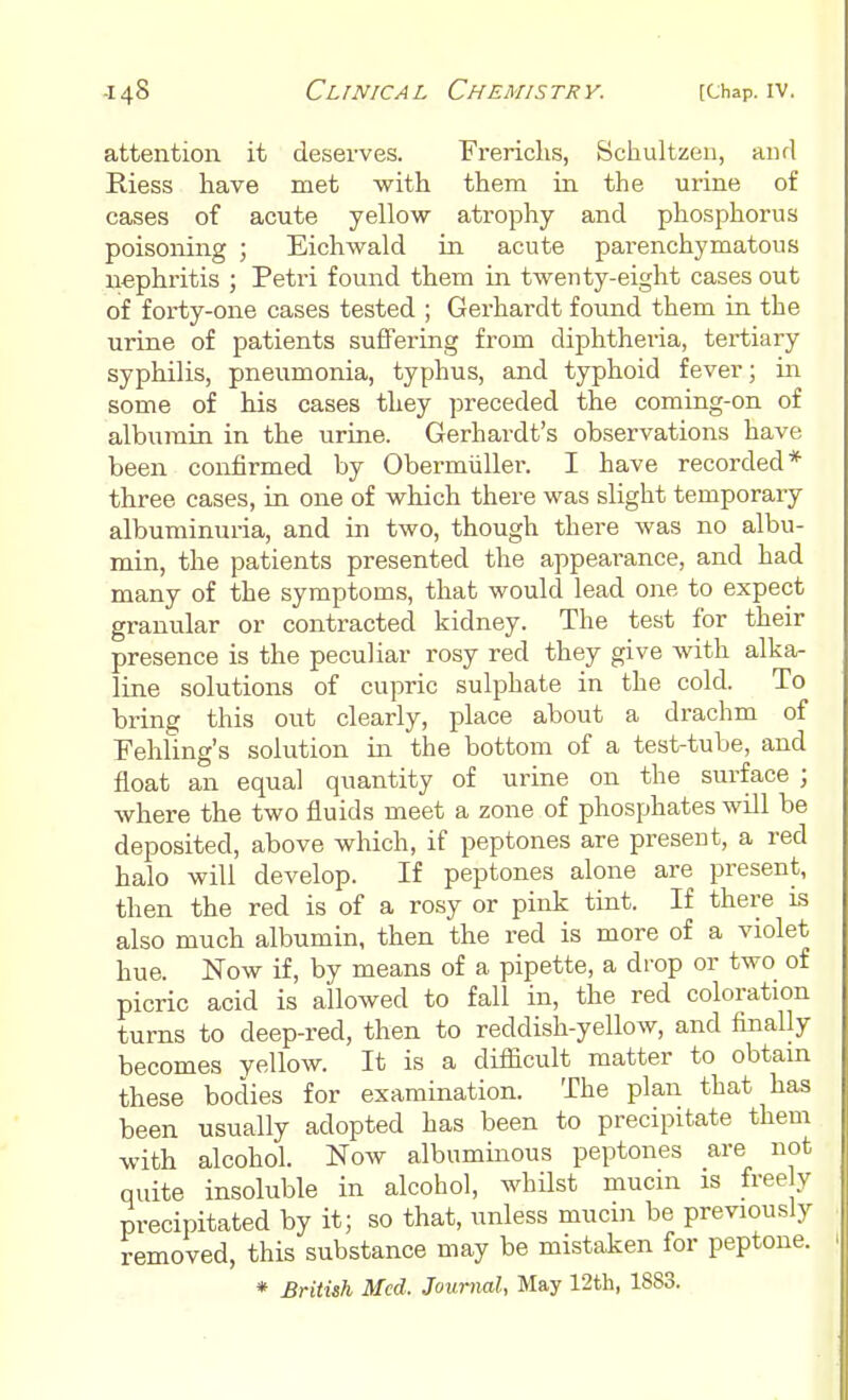 attention it deserves. Frerichs, Schultzen, and Riess have met with them in the urine of cases of acute yellow atrophy and phosphorus poisoning ; Eichwald in acute parenchymatous nephritis ; Petri found them in twenty-eight cases out of forty-one cases tested ; Gerhardt found them in the urine of patients suffering from diphtheria, tertiary syphilis, pneumonia, typhus, and typhoid fever; in some of his cases they preceded the coming-on of albumin in the urine. Gerhardt's observations have been confirmed by Obermuller. I have recorded* three cases, in one of which there was slight temporary albuminuria, and in two, though there was no albu- min, the patients presented the appearance, and had many of the symptoms, that would lead one to expect granular or contracted kidney. The test for their presence is the peculiar rosy red they give with alka- line solutions of cupric sulphate in the cold. To bring this out clearly, place about a drachm of Fehling's solution in the bottom of a test-tube, and float an equal quantity of urine on the surface ; where the two fluids meet a zone of phosphates will be deposited, above which, if peptones are present, a red halo will develop. If peptones alone are present, then the red is of a rosy or pink tint. If there is also much albumin, then the red is more of a violet hue. Now if, by means of a pipette, a drop or two of picric acid is allowed to fall in, the red coloration turns to deep-red, then to reddish-yellow, and finally becomes yellow. It is a difficult matter to obtain these bodies for examination. The plan that has been usually adopted has been to precipitate them with alcohol. Now albuminous peptones are not quite insoluble in alcohol, whilst mucin is freely precipitated by it; so that, unless mucin be previously removed, this substance may be mistaken for peptone. * British Med. Journal, May 12th, 1883.