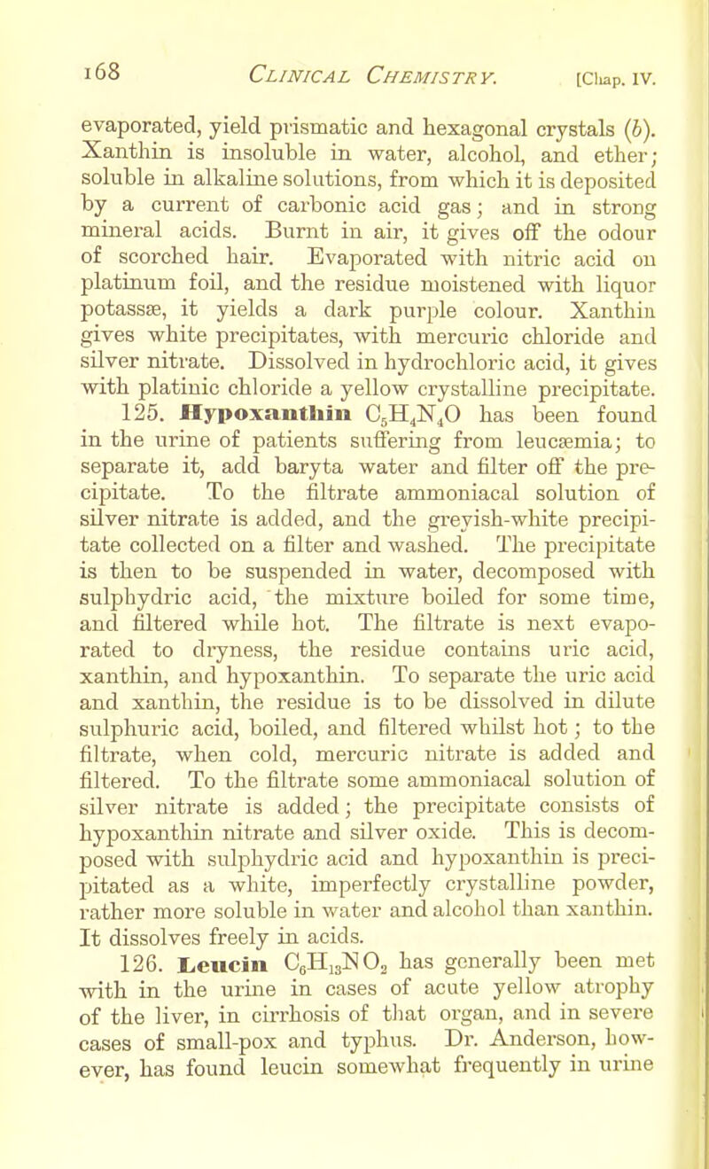 evaporated, yield prismatic and hexagonal crystals (b). Xanthin is insoluble in. water, alcohol, and ether; soluble in alkaline solutions, from which it is deposited by a current of carbonic acid gas; and in strong mineral acids. Burnt in air, it gives off the odour of scorched hair. Evaporated with nitric acid on platinum foil, and the residue moistened with liquor potassse, it yields a dark purple colour. Xanthin gives white precipitates, with mercuric chloride and silver nitrate. Dissolved in hydrochloric acid, it gives with platinic chloride a yellow crystalline precipitate. 125. Hypoxanthin C5H4N40 has been found in the urine of patients suffering from leucaemia; to separate it, add baryta water and filter off the pre- cipitate. To the filtrate ammoniacal solution of silver nitrate is added, and the greyish-white precipi- tate collected on a filter and washed. The precipitate is then to be suspended in water, decomposed with sulplrydric acid, the mixture boiled for some time, and filtered while hot. The filtrate is next evapo- rated to dryness, the residue contains uric acid, xanthin, and hypoxanthin. To separate the uric acid and xanthin, the residue is to be dissolved in dilute sulphuric acid, boiled, and filtered whilst hot; to the filtrate, when cold, mercuric nitrate is added and filtered. To the filtrate some ammoniacal solution of silver nitrate is added; the precipitate consists of hypoxanthin nitrate and silver oxide. This is decom- posed with sulphydric acid and hypoxanthin is preci- pitated as a white, imperfectly crystalline powder, rather more soluble in water and alcohol than xanthin. It dissolves freely in acids. 126. Lcucin C6H1S]S!02 has generally been met with in the urine in cases of acute yellow atrophy of the liver, in cirrhosis of that organ, and in severe cases of small-pox and typhus. Dr. Anderson, how- ever, has found leucin somewhat frequently in urine