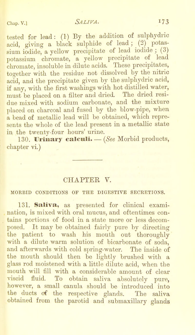 tested for lead: (1) By the addition of sulphydric acid, giving a black sulphide of lead; (2) potas- sium iodide, a yellow precipitate of lead iodide ; (3) potassium chromate, a yellow precipitate of lead chromate, insoluble in dilute acids. These precipitates, together with the residue not dissolved by the nitric acid, and the precipitate given by the sulphydric acid, if any, with the first washings with hot distilled water, must be placed on a filter and dried. The dried resi- due mixed with sodium carbonate, and the mixture placed on charcoal and fused by the blow-pipe, when a bead of metallic lead will be obtained, which repre- sents the whole of the lead present in a metallic state in the twenty-four hours' urine. 130. Urinary calculi. — (See Morbid products, chapter vi.) CHAPTER V. MORBID CONDITIONS OF THE DIGESTIVE SECRETIONS. 131. Saliva, as presented for clinical exami- nation, is mixed with oral mucus, and oftentimes con- tains portions of food in a state more or less decom- posed. It may be obtained fairly pure by directing the patient to wash his mouth out thoroughly with a dilute warm solution of bicarbonate of soda, and afterwards with cold spring-water. The inside of the mouth should then be lightly brushed with a glass rod moistened with a little dilute acid, when the mouth will fill with a considerable amount of clear viscid fluid. To obtain saliva absolutely pure, however, a small canula should be introduced into the ducts of the respective glands. The saliva obtained from the parotid and submaxillary glands