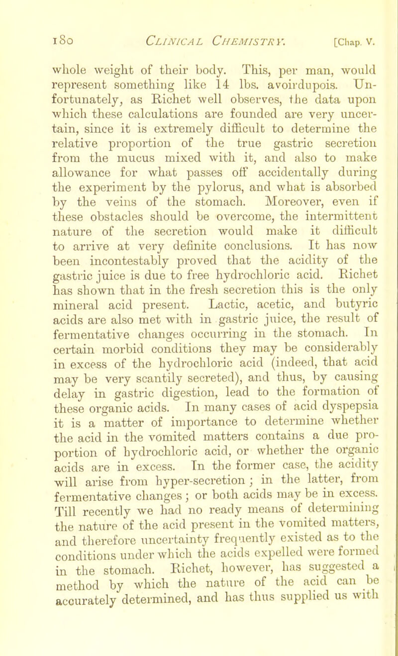 whole weight of their body. This, per man, would represent something like 14 lbs. avoirdupois. Un- fortunately, as B-ichet well observes, the data upon which these calculations are founded are very uncer- tain, since it is extremely difficult to determine the relative proportion of the true gastric secretion from the mucus mixed with it, and also to make allowance for what passes off accidentally during the experiment by the pylorus, and what is absorbed by the veins of the stomach. Moreover, even if these obstacles should be overcome, the intermittent nature of the secretion would make it difficult to arrive at very definite conclusions. It has now been incontestably proved that the acidity of the gastric juice is due to free hydrochloric acid. Richet has shown that in the fresh secretion this is the only mineral acid present. Lactic, acetic, and butyric acids are also met with in gastric juice, the result of fermentative changes occurring in the stomach. In certain morbid conditions they may be considerably in excess of the hydrochloric acid (indeed, that acid may be very scantily secreted), and thus, by causing delay in gastric digestion, lead to the formation of these organic acids. In many cases of acid dyspepsia it is a matter of importance to determine whether the acid in the vomited matters contains a due pro- portion of hydrochloric acid, or whether the organic acids are in excess. In the former case, the acidity will arise from hyper-secretion ; in the latter, from fermentative changes ; or both acids may be in excess. Till recently we had no ready means of determining the nature of the acid present in the vomited matters, and therefore uncertainty frequently existed as to the conditions under which the acids expelled were formed in the stomach. Richet, however, has suggested a method by which the nature of the acid can be accurately determined, and has thus supplied us with