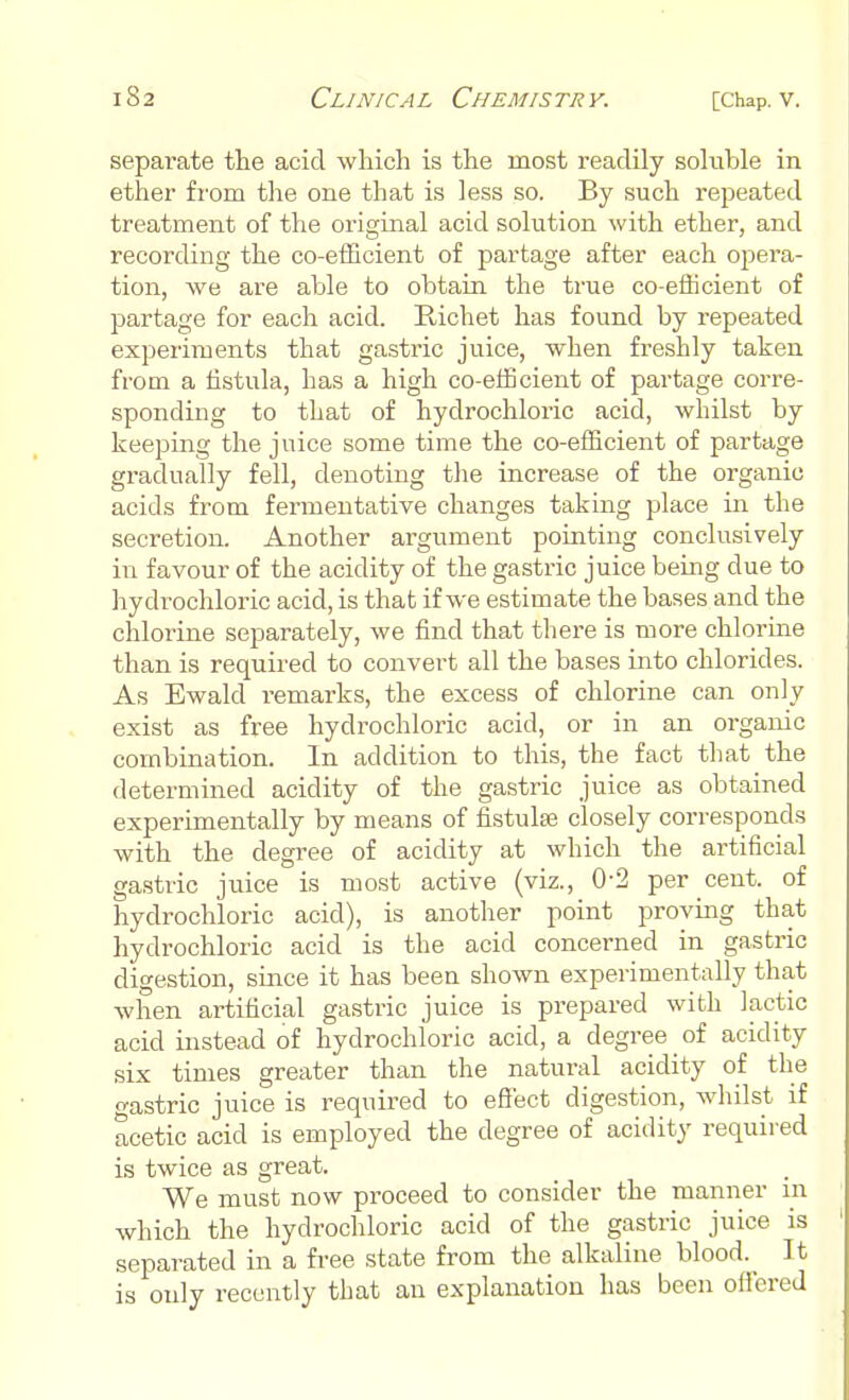 separate the acid which is the most readily soluble in ether from the one that is less so. By such repeated treatment of the original acid solution with ether, and recording the co-efficient of partage after each opera- tion, we are able to obtain the true co-efficient of partage for each acid. Bichet has found by repeated experiments that gastric juice, when freshly taken from a fistula, has a high co-efficient of partage corre- sponding to that of hydrochloric acid, whilst by keeping the juice some time the co-efficient of partage gradually fell, denoting the increase of the organic acids from fermentative changes taking place in the secretion. Another argument pointing conclusively in favour of the acidity of the gastric juice being due to hydrochloric acid, is that if we estimate the bases and the chlorine separately, we find that there is more chlorine than is required to convert all the bases into chlorides. As Ewald remarks, the excess of chlorine can only exist as free hydrochloric acid, or in an organic combination. In addition to this, the fact that the determined acidity of the gastric juice as obtained experimentally by means of fistula? closely corresponds with the degree of acidity at which the artificial gastric juice is most active (viz., 0-2 per cent, of hydrochloric acid), is another point proving that hydrochloric acid is the acid concerned in gastric digestion, since it has been shown experimentally that when artificial gastric juice is prepared with lactic acid instead of hydrochloric acid, a degree _ of acidity six times greater than the natural acidity of the gastric juice is required to effect digestion, whilst if acetic acid is employed the degree of acidity required is twice as great. We must now proceed to consider the manner m which the hydrochloric acid of the gastric juice is separated in a free state from the alkaline bloody It is only recently that an explanation has been offered