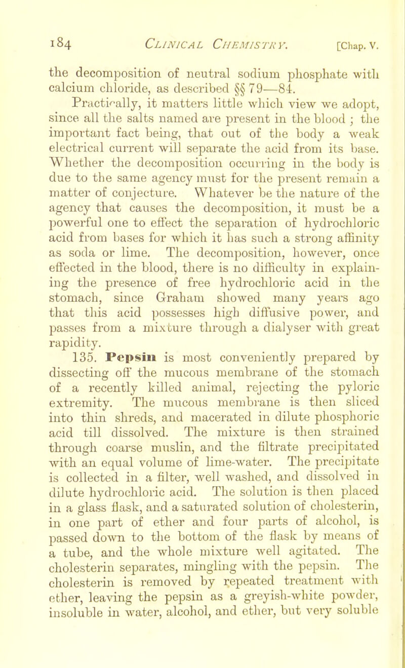 the decomposition of neutral sodium phosphate with calcium chloride, as described §§ 79—8-1. Practically, it matters little which view we adopt, since all the salts named are present in the blood ; the important fact being, that out of the body a weak electrical current will separate the acid from its base. Whether the decomposition occurring in the body is due to the same agency must for the present remain a matter of conjecture. Whatever be the nature of the agency that causes the decomposition, it must be a powerful one to effect the separation of hydrochloric acid from bases for which it has such a strong affinity as soda or lime. The decomposition, however, once effected in the blood, there is no difficulty in explain- ing the presence of free hydrochloric acid in the stomach, since Graham showed many years ago that this acid possesses high diffusive power, and passes from a mixture through a dialyser with great rapidity. 135. Pepsin is most conveniently prepared by dissecting off the mucous membrane of the stomach of a recently killed animal, rejecting the pyloric extremity. The mucous membrane is then sliced into thin shreds, and macerated in dilute phosphoric acid till dissolved. The mixture is then strained through coarse muslin, and the filtrate precipitated with an equal volume of lime-water. The precipitate is collected in a filter, well washed, and dissolved in dilute hydrochloric acid. The solution is then placed in a glass flask, and a saturated solution of cholesterin, in one part of ether and four parts of alcohol, is passed down to the bottom of the flask by means of a tube, and the whole mixture well agitated. The cholesterin separates, mingling with the pepsin. The cholesterin is removed by repeated treatment with ether, leaving the pepsin as a greyish-white powder, insoluble in water, alcohol, and ether, but very soluble