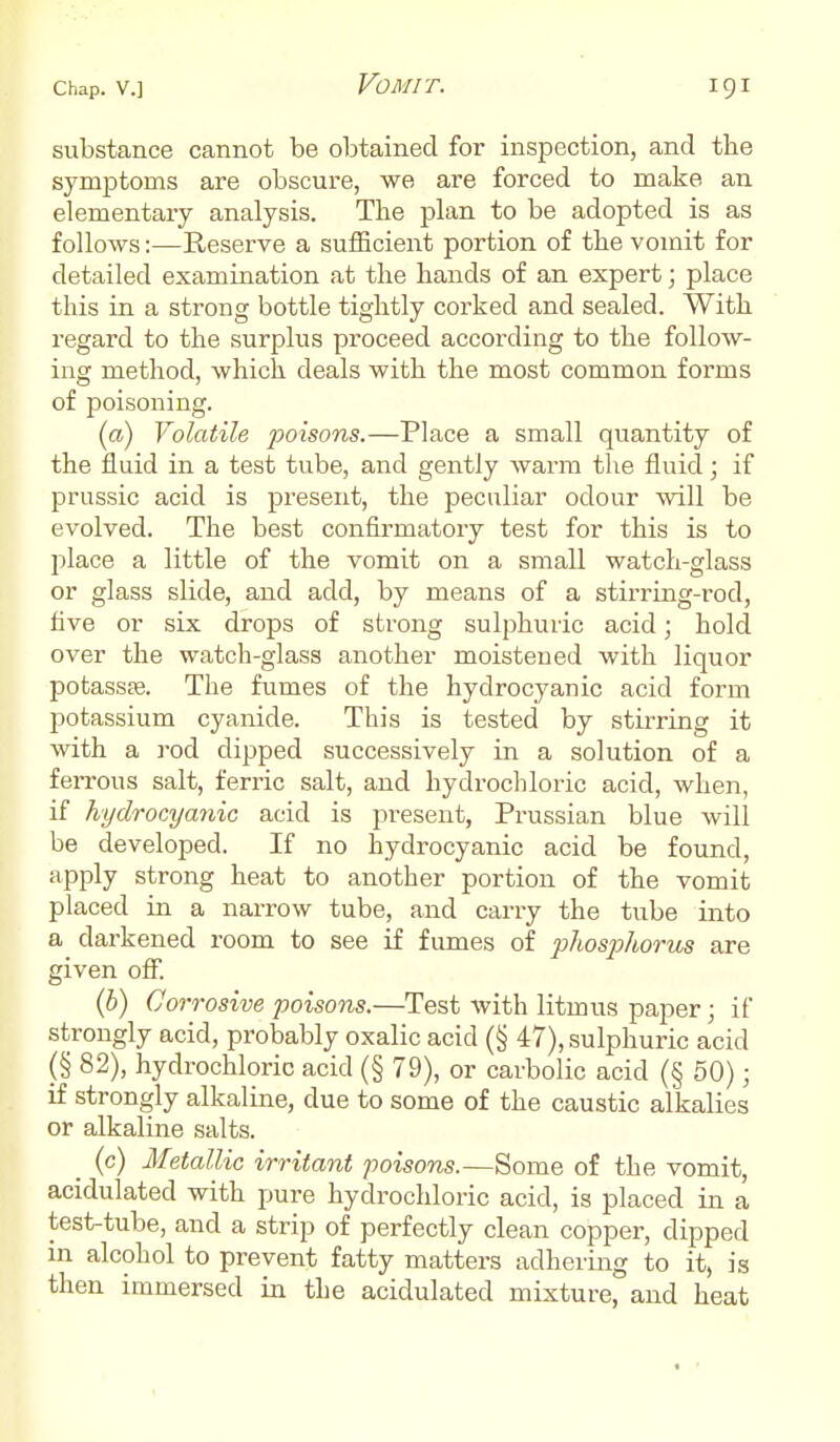 substance cannot be obtained for inspection, and the symptoms are obscure, we are forced to make an elementary analysis. The plan to be adopted is as follows:—Reserve a sufficient portion of the vomit for detailed examination at the hands of an expert; place this in a strong bottle tightly corked and sealed. With regard to the surplus proceed according to the follow- ing method, which deals with the most common forms of poisoning. (a) Volatile poisons.—Place a small quantity of the fluid in a test tube, and gently warm the fluid; if prussic acid is present, the peculiar odour will be evolved. The best confirmatory test for this is to place a little of the vomit on a small watch-glass or glass slide, and add, by means of a stirring-rod, five or six drops of strong sulphuric acid; hold over the watch-glass another moistened with liquor potassse. The fumes of the hydrocyanic acid form potassium cyanide. This is tested by stirring it with a rod clipped successively in a solution of a ferrous salt, ferric salt, and hydrochloric acid, when, if hydrocyanic acid is present, Prussian blue will be developed. If no hydrocyanic acid be found, apply strong heat to another portion of the vomit placed in a narrow tube, and carry the tube into a darkened room to see if fumes of phosphorus are given off. (b) Corrosive poisons.—Test with litmus paper; if strongly acid, probably oxalic acid (§ 47), sulphuric acid (§ 82), hydrochloric acid (§ 79), or carbolic acid (§ 50); if strongly alkaline, due to some of the caustic alkalies or alkaline salts. (c) Metallic irritant poisons.—Some of the vomit, acidulated with pure hydrochloric acid, is placed in a test-tube, and a strip of perfectly clean copper, dipped in alcohol to prevent fatty matters adhering to it, is then immersed in the acidulated mixture, and heat