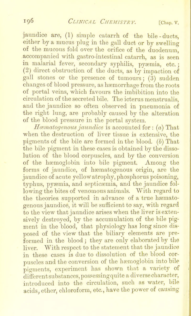 jaundice are, (1) simple catarrh of the bile-ducts, either by a mucus plug in the gall duct or by swelling of the mucous fold over the orifice of the duodenum, accompanied with gastro-intestinal catarrh, as is seen in malarial fever, secondary syphilis, pyaemia, etc.; (2) direct obstruction of the ducts, as by impaction of gall stones or the presence of tumours; (3) sudden changes of blood pressure, as haemorrhage from the roots of portal veins, which favours the imbibition into the circulation of the secreted bile. The icterus menstrualis, and the jaundice so often observed in pneumonia of the right lung, are probably caused by the alteration of the blood pressure in the portal system. Hematogenous jaundice is accounted for : (a) That when the destruction of liver tissue is extensive, the pigments of the bile are formed in the blood. (6) That the bile pigment in these cases is obtained by the disso- lution of the blood corpuscles, and by the conversion of the haemoglobin into bile pigment. Among the forms of jaundice, of hematogenous origin, are the jaundice of acute yellow atrophy, phosphorus poisoning, typhus, pyaemia, and septicaemia, and the jaundice fol- lowing the bites of venomous animals. With regard to the theories supported in advance of a true hsemato- genous jaundice, it will be sufficient to say, with regard to the view that jaundice arises when the liver is exten- sively destroyed, by the accumulation of the bile pig- ment in the blood, that physiology has long since dis- posed of the view that the biliary elements are pre- formed in the blood; they are only elaborated by the liver. With respect to the statement that the jaundice in these cases is due to dissolution of the blood cor- puscles and the conversion of the haemoglobin into bile pigments, experiment has shown that a variety of different substances, possessing quite a diverse character, introduced into the circulation, such as water, bile acids, ether, chloroform, etc., have the power of causing