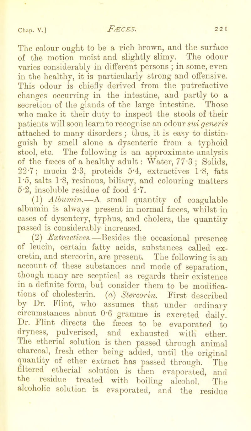 The colour ought to be a rich brown, and the surface of the motion moist and slightly slimy. The odour varies considerably in different persons ; in some, even in the healthy, it is particularly strong and offensive. This odour is chiefly derived from the putrefactive changes occurring in the intestine, and partly to a secretion of the glands of the large intestine. Those who make it their duty to inspect the stools of their patients will soon learn to recognise an odour sui generis attached to many disorders ; thus, it is easy to distin- guish by smell alone a dysenteric from a typhoid stool, etc. The following is an approximate analysis of the fasces of a healthy adult: Water, 77-3 ; Solids, 22'7; mucin 2-3, proteids 5-4, extractives l-8, fats T5, salts 1'8, resinous, biliary, and colouring matters 5-2, insoluble residue of food 4-7. (1) Albumin.—A small quantity of coagulable albumin is always present in normal faeces, whilst in cases of dysentery, typhus, and cholera, the quantity passed is considerably increased. (2) Extractives.—Besides the occasional presence of leucin, certain fatty acids, substances called ex- cretin, and stercorin, are present. The following is an account of these substances and mode of separation, though many are sceptical as regards their existence in a definite form, but consider them to be modifica- tions of cholesterin. (a) Stercorin. First described by Dr. Flint, who assumes that under ordinary circumstances about 0-6 gramme is excreted daily. Dr. Flint directs the fasces to be evaporated to dryness, pulverised, and exhausted with ether. The etherial solution is then passed through animal charcoal, fresh ether being added, until the original quantity of ether extract has passed through. The filtered etherial solution is then evaporated, and the residue treated with boiling alcohol. The. alcoholic solution is evaporated, and the residue