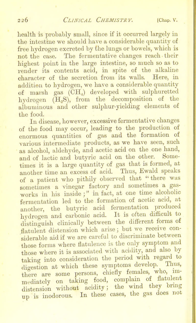 health is probably small, since if it occurred largely in the intestine we should have a considerable quantity of free hydrogen excreted by the lungs or bowels, which is not the case. The fermentative changes reach ■ their highest point in the large intestine, so much so as to render its contents acid, in spite of the alkaline character of the secretion from its walls. Here, in addition to hydrogen, we have a considerable quantity of marsh gas (CH,) developed with sulphuretted hydrogen (H2S), from the decomposition of the albuminous and other sulphur-yielding elements of the food. In disease, however, excessive fermentative changes of the food may occur, leading to the production of enormous quantities of gas and the formation of various intermediate products, as we have seen, such as alcohol, aldehyde, and acetic acid on the one hand, and of lactic and butyric acid on the other. Some- times it is a large quantity of gas that is formed, at another time an excess of acid. Thus, Ewald speaks of a patient who pithily observed that there was sometimes a vinegar factory and sometimes a gas- works in his inside ; in fact, at one time alcoholic fermentation led to the formation of acetic acid, at another, the butyric acid fermentation produced hydrogen and carbonic acid. It is often difficult to distinguish clinically between the different forms of flatulent distension which arise j but we receive con- siderable aid if we are careful to discriminate between those forms where flatulence is the only symptom and those where it is associated with acidity, and also by taking into consideration the period with regard to digestion at which these symptoms develop. Thus, there are some persons, chiefly females who, im- mediately on taking food, complain of flatulent distension without acidity; the wind they tang up is inodorous. In these cases, the gas does not