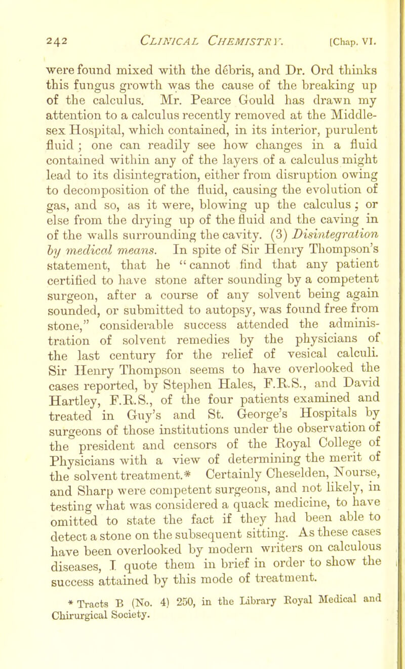 were found mixed with the debris, and Dr. Ord thinks this fungus growth was the cause of the breaking up of the calculus. Mr. Pearce Gould has drawn my attention to a calculus recently removed at the Middle- sex Hospital, which contained, in its interior, purulent fluid ; one can readily see how changes in a fluid contained within any of the layers of a calculus might lead to its disintegration, either from disruption owing to decomposition of the fluid, causing the evolution of gas, and so, as it were, blowing up the calculus ; or else from the drying up of the fluid and the caving in of the walls surrounding the cavity. (3) Disintegration by medical means. In spite of Sir Henry Thompson's statement, that he  cannot And that any patient certified to have stone after sounding by a competent surgeon, after a course of any solvent being again sounded, or submitted to autopsy, was found free from stone, considerable success attended the adminis- tration of solvent remedies by the physicians of the last century for the relief of vesical calculi. Sir Henry Thompson seems to have overlooked the cases reported, by Stephen Hales, F.R.S., and David Hartley, F.R.S., of the four patients examined and treated in Guy's and St. George's Hospitals by surgeons of those institutions under the observation of the president and censors of the Royal College of Physicians with a view of determining the merit of the solvent treatment.* Certainly Cheselden, Nourse, and Sharp were competent surgeons, and not likely, in testing what was considered a quack medicine, to have omitted to state the fact if they had been able to detect a stone on the subsequent sitting. As these cases have been overlooked by modern writers on calculous diseases, T. quote them in brief in order to show the success attained by this mode of treatment. * Tracts B (No. 4) 250, in the Library Royal Medical and Chirurgical Society.