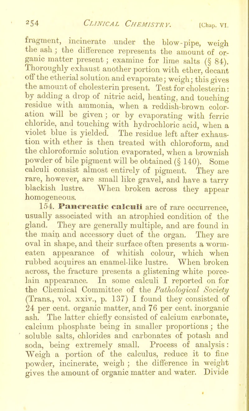 fragment, incinerate under the blow-pipe, weigh the ash; the diS'erence represents the amount of or- ganic matter present; examine for lime salts (§ 84). Thoroughly exhaust another portion with ether, decant off the etherial solution and evaporate; weigh; this gives the amount of cholesterin present. Test for cholesterin: by adding a drop of nitric acid, heating, and touching residue with ammonia, when a reddish-brown color- ation will be given; or by evaporating with ferric chloride, and touching with hydrochloric acid, when a violet blue is yielded. The residue left after exhaus- tion with ether is then treated with chloroform, and the chloroformic solution evaporated, when a brownish powder of bile pigment will be obtained (§140). Some calculi consist almost entirely of pigment. They are rare, however, are small like gravel, and have a tarry blackish lustre. When broken across they appear homogeneous. 154. Pancreatic calculi are of rare occurrence, usually associated with an atrophied condition of the gland. They are generally multiple, and are found in the main and accessory duct of the organ. They are oval in shape, and their surface often presents a worm- eaten appearance of whitish colour, which when rubbed acquires an enamel-like lustre. When broken across, the fracture presents a glistening white porce- lain appearance. In some calculi I reported on for the Chemical Committee of the Pathological Society (Trans., vol. xxiv., p. 137) I found they consisted of 24 per cent, organic matter, and 76 per cent, inorganic ash. The latter chiefly consisted of calcium carbonate, calcium phosphate being in smaller proportions ; the soluble salts, chlorides and carbonates of potash and soda, being extremely small. Process of analysis: Weigh a poi'tion of the calculus, reduce it to fine powder, incinerate, weigh ; the difference in weight sives the amount of organic matter and water. Divide