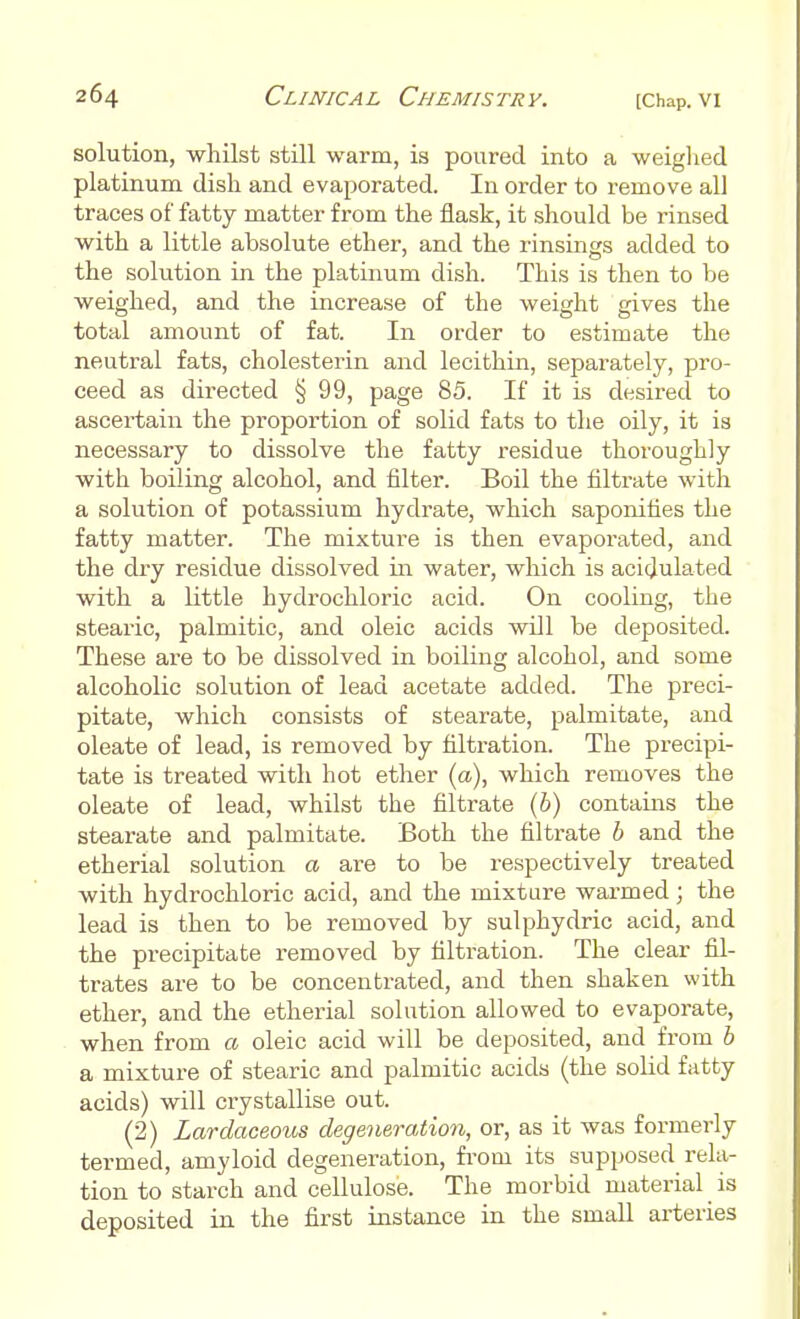 solution, whilst still warm, is poured into a weighed platinum dish and evaporated. In order to remove all traces of fatty matter from the flask, it should be rinsed with a little absolute ether, and the rinsings added to the solution in the platinum dish. This is then to be weighed, and the increase of the weight gives the total amount of fat. In order to estimate the neutral fats, cholesterin and lecithin, separately, pro- ceed as directed § 99, page 85. If it is desired to ascertain the proportion of solid fats to the oily, it is necessary to dissolve the fatty residue thoroughly with boiling alcohol, and filter. Boil the filtrate with a solution of potassium hydrate, which saponifies the fatty matter. The mixture is then evaporated, and the dry residue dissolved in water, which is acidulated with a little hydrochloric acid. On cooling, the stearic, palmitic, and oleic acids will be deposited. These are to be dissolved in boiling alcohol, and some alcoholic solution of lead acetate added. The preci- pitate, which consists of stearate, palmitate, and oleate of lead, is removed by filtration. The precipi- tate is treated with hot ether (a), which removes the oleate of lead, whilst the filtrate (b) contains the stearate and palmitate. Both the filtrate b and the etherial solution a are to be respectively treated with hydrochloric acid, and the mixture warmed; the lead is then to be removed by sulphydric acid, and the precipitate removed by filtration. The clear fil- trates are to be concentrated, and then shaken with ether, and the etherial solution allowed to evaporate, when from a oleic acid will be deposited, and from b a mixture of stearic and palmitic acids (the solid fatty acids) will crystallise out. (2) Lardaceous degeneration, or, as it was formerly termed, amyloid degeneration, from its supposed rela- tion to starch and cellulose. The morbid material is deposited in the first instance in the small arteries