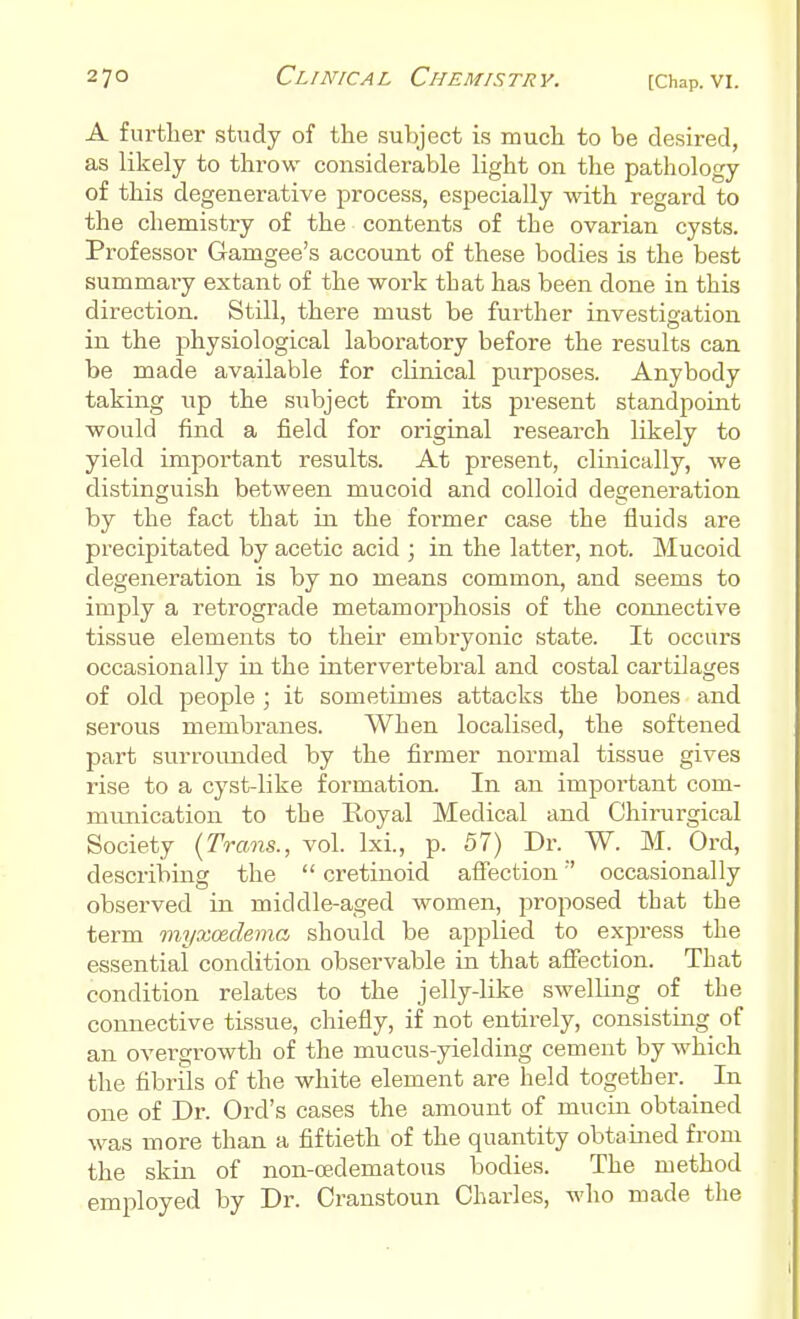 A further study of the subject is much to be desired, as likely to throw considerable light on the pathology of this degenerative process, especially with regard to the chemistry of the contents of the ovarian cysts. Professor Gamgee's account of these bodies is the best summary extant of the work that has been done in this direction. Still, there must be further investigation in the physiological laboratory before the results can be made available for clinical purposes. Anybody taking up the subject from its present standpoint would find a field for original research likely to yield important results. At present, clinically, we distinguish between mucoid and colloid degeneration by the fact that in the former case the fluids are precipitated by acetic acid ; in the latter, not. Mucoid degeneration is by no means common, and seems to imply a retrograde metamorphosis of the connective tissue elements to their embryonic state. It occurs occasionally in the intervertebral and costal cartilages of old people ; it sometimes attacks the bones and serous membranes. When localised, the softened part surrounded by the firmer normal tissue gives rise to a cyst-like formation. In an important com- munication to the Royal Medical and Chirurgical Society {Trams., vol. IxL, p. 57) Dr. W. M. Ord, describing the  cretinoid affection occasionally observed in middle-aged women, proposed that the term myxcedema should be applied to express the essential condition observable in that affection. That condition relates to the jelly-like swelling of the connective tissue, chiefly, if not entirely, consisting of an overgrowth of the mucus-yielding cement by which the fibrils of the white element are held together. In one of Dr. Ord's cases the amount of mucin obtained was more than a fiftieth of the quantity obtained from the skin of non-cedematous bodies. The method employed by Dr. Cranstoun Charles, who made the