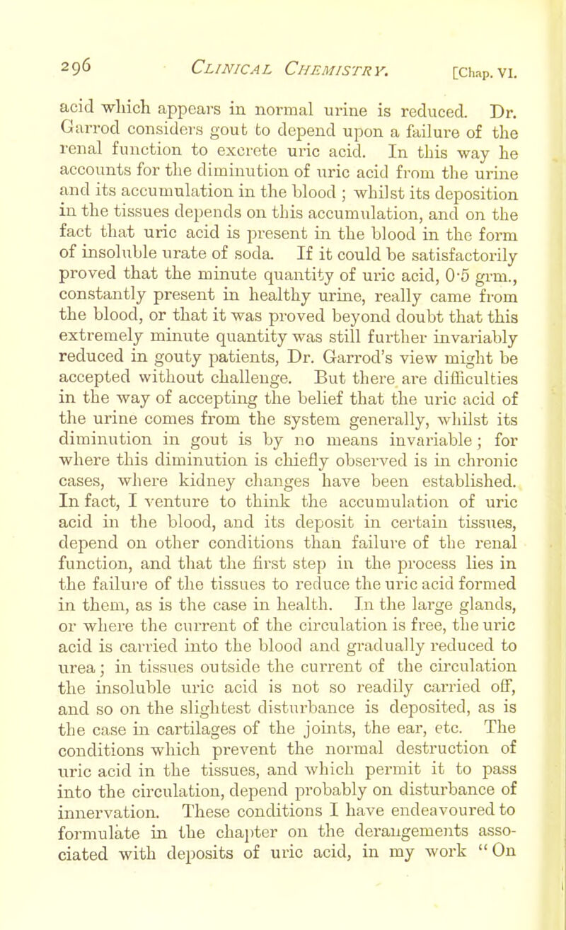 [Chap. VI. acid which appears in normal urine is reduced. Dr. Garrod considers goufc to depend upon a failure of the renal function to excrete uric acid. In this way he accounts for the diminution of uric acid from the urine and its accumulation in the blood ; whilst its deposition in the tissues depends on this accumulation, and on the fact that uric acid is present in the blood in the form of insoluble urate of soda. If it could be satisfactorily proved that the minute quantity of uric acid, 0-5 grin., constantly present in healthy urine, really came from the blood, or that it was proved beyond doubt that this extremely minute quantity was still further invariably reduced in gouty patients, Dr. Garrod's view might be accepted without challenge. But there are difficulties in the way of accepting the belief that the ui-ic acid of the urine comes from the system generally, whilst its diminution in gout is by no means invariable; for where this diminution is chiefly observed is in chronic cases, where kidney changes have been established. In fact, I venture to think the accumulation of uric acid in the blood, and its deposit in certain tissues, depend on other conditions than failure of the renal function, and that the first step in the process lies in the failure of the tissues to reduce the uric acid formed in them, as is the case in health. In the large glands, or where the current of the circulation is free, the uric acid is carried into the blood and gradually reduced to urea; in tissues outside the current of the circulation the insoluble uric acid is not so readily carried off, and so on the slightest disturbance is deposited, as is the case in cartilages of the joints, the ear, etc. The conditions which prevent the normal destruction of uric acid in the tissues, and which permit it to pass into the circulation, depend probably on disturbance of innervation. These conditions I have endeavoured to formulate in the chapter on the derangements asso- ciated with deposits of uric acid, in my work On