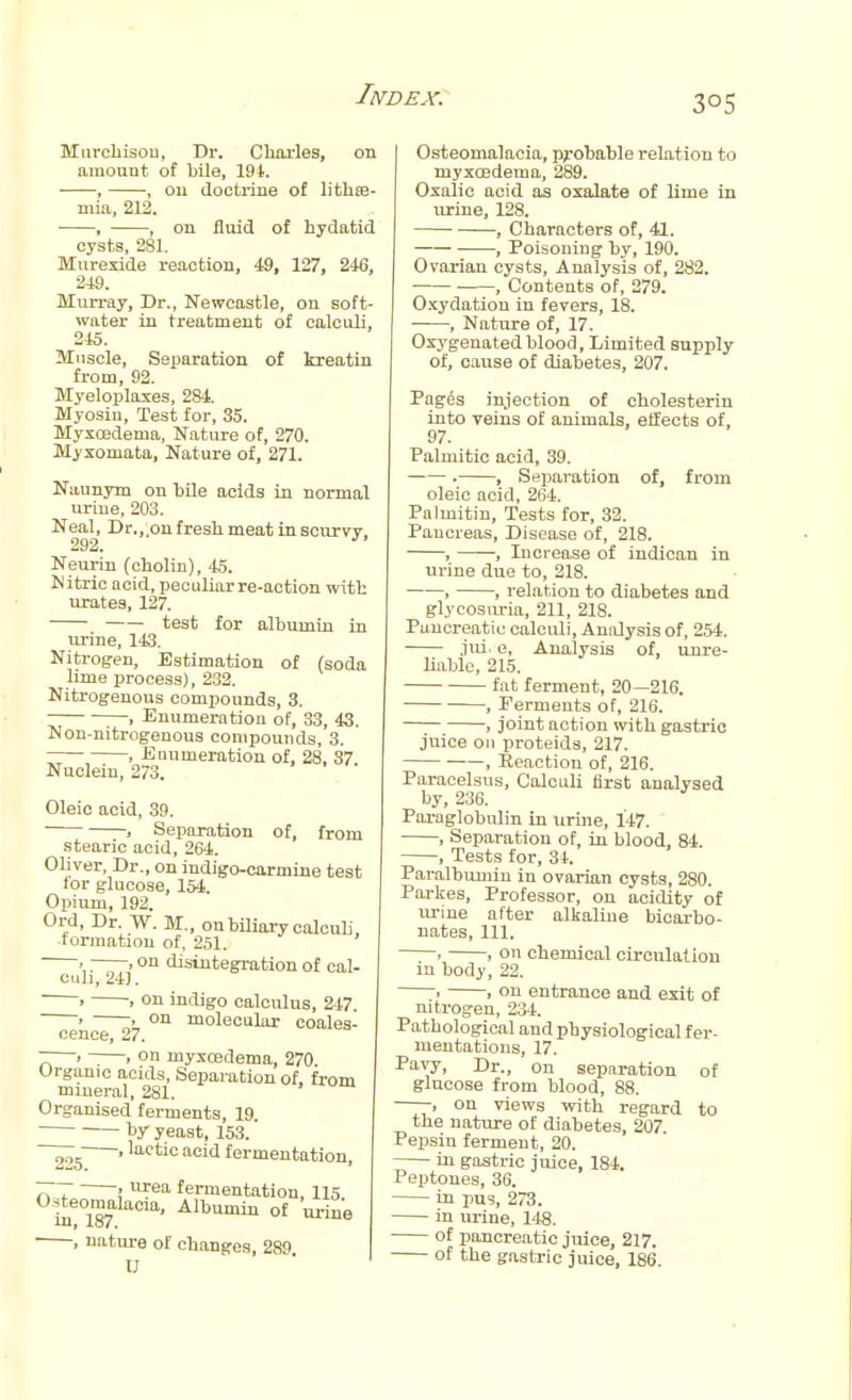 Murchisou, Dr. Charles, on amount of bile, 194. ■——, , on doctrine of lithre- mia, 212. ■ , , on fluid of hydatid cysts, 281. Murexide reaction, 49, 127, 246, 249. Murray, Dr., Newcastle, on soft- water in treatment of calculi, 245. Muscle, Separation of kreatin from, 92. Myeloploxes, 284. Myosin, Test for, 35. Myxoedenm, Nature of, 270. Myxomata, Nature of, 271. Naunym on bile acids in normal urine, 203. Neal, Dr.,.on fresh meat in scurvy. 292. J Neurin (cholin), 45. Nitric acid, peculiarre-action with urates, 127. test for albumin in urine, 143. Nitrogen, Estimation of (soda lime process), 232. Nitrogenous compounds, 3. ;—. Enumeration of, 33, 43. Non-nitrogenous compounds, 3. , Enumeration of, 28, 37 Nuclein, 273. Oleic acid, 39. . Separation of, from stearic acid, 264. Oliver, Dr., on indigo-carmine test for glucose, 154, Opium, 192. Ord, Dr. W. M., on biliary calculi, •formation of. 251. >. »on disintegration of cal- culi, 241. • » on indigo calculus, 247. > -. on molecular coales- cence, 27. T > ~—. on niyxcedema, 270. Organic acids, Separation of, from mineral, 281. Organised ferments, 19. by yeast, 153. ' lact'o acid fermentation, 777 > ™ea fermentation, 115 Osteomalacia, Albumin of 'urine ■ , nature of changes, 289 U Osteomalacia, probable relation to myxoedema, 289. Oxalic acid as oxalate of lime in urine, 128. , Characters of, 41. , Poisoning by, 190. Ovarian cysts, Analysis of, 282. , Contents of, 279. Oxydation in fevers, 18. ■ , Nature of, 17. Oxygenated blood, Limited supply of, cause of diabetes, 207. Pages injection of cholesterin into veins of animals, effects of, 97. Palmitic acid, 39. . , Separation of, from oleic acid, 264. Palmitin, Tests for, 32. Pancreas, Disease of, 218. , , Increase of indican in urine due to, 218. , , relation to diabetes and glycosuria, 211, 218. Pancreatic calculi, Analysis of, 254. jui. e, Analysis of, unre- liable, 215. fat ferment, 20—216. , Ferments of, 216. , joint action with gastric juice on proteids, 217. , Eeaction of, 216. Paracelsus, Calculi first analysed by, 236. Paraglobulin in urine, 147. , Separation of, in blood, 84. , Tests for, 34. Paralbumin in ovarian cysts, 280. Parkes, Professor, on acidity of urine after alkaline bicarbo- nates, 111. . . on chemical circulation m body, 22. . , on entrance and exit of nitrogen, 234. Pathological and physiological fer- mentations, 17. Pavy, Dr., on separation of glucose from blood, 88. ——, on views with regard to the nature of diabetes, 207 Pepsin ferment, 20. in gastric juice, 184. Peptones, 36. in pus, 273. in urine, 148. ■ of pancreatic juice, 217. of the gastric juice, 186.