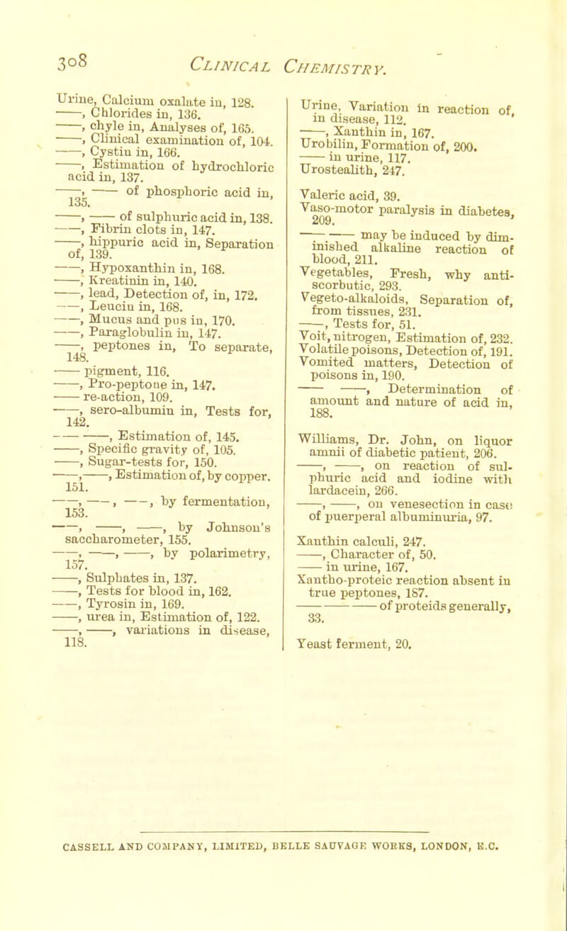 3°8 Clinical Urine, Calcium oxalate in, 128. , Chlorides in, 136. , chyle in, Analyses of, 165. , Clinical examination of, 101. , Cystin in, 166. ■ , Estimation of hydrochloric acid in, 137. ——^ of phosphoric acid in, 1 of sulphuric acid in, 138. ■ , Fibrin clots in, 147. , hippuric acid in, Separation of, 139. , Hypoxanthin in, 168. , Kreatinin in, 140. ■ , lead, Detection of, in, 172. , Leuciu in, 168. , Mucus and pus in, 170. , Paraglobulin in, 147. , peptones in, To separate, 148. ■ pigment, 116. , Pro-peptone in, 147. re-action, 109. , sero-albumin in, Tests for. 142. , Estimation of, 145. , Specific gravity of, 105. , Sugar-tests for, 150. , . Estimation of, by copper, 151. ■ , , , by fermentation, 153. , , , by Johnson's saccharometer, 155. , , ■ , by polarimetry, 157. , Sulphates in, 137. , Tests for blood in, 162. , Tyrosin in, 169. , urea in, Estimation of, 122. , , variations in disease, 118. Chemistry. Urine, Variation in reaction of in disease, 112, , Xanthin in, 167. Urobilin, Formation of, 200. in urine, 117. Urostealith, 247. Valeric acid, 39. Vaso-motor paralysis in diabetes, —— ma7 be induced by dim- inished alkaline reaction ot blood, 211. Vegetables, Fresh, why anti- scorbutic, 293. Vegeto-alkaloids, Separation of, from tissues, 231. , Tests for, 51. Voit, nitrogen, Estimation of, 232. Volatile poisons, Detection of, 191. Vomited matters, Detection of poisons in, 190. , Determination of amount and nature of acid in, 188. Williams, Dr. John, on liquor amnii of diabetic patient, 206. , ——, on reaction of sul- phuric acid and iodine with lardacein, 266. , , on venesection in caso of puerperal albuminuria, 97. Xanthin calculi, 247. , Character of, 50. in urine, 167. Xantho proteic reaction absent in true peptones, 187. of proteids generally, Yeast ferment, 20. CASSELL AND COMPANY, LIMITED, BELLE SAUVAGE WORKS, LONDON, B.C.