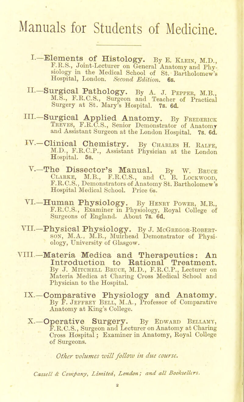 Manuals for Students of Medicine. I.—Elements of Histology. By B. Klein, M.D., F.R.S., Joint-Lecturer on General Anatomy and Phy- siology in the Medical School of St. Bartholomew's Hospital, London. Second Edition. 6s. II.—Surgical Pathology. By A. J. Pepper, M.B., M.S., F.R.C.S., Surgeon and Teacher of Practical Surgery at St. Mary's Hospital. 7s. 6d. III.—Surgical Applied Anatomy. By Frederick Treves, F.R.C.S., Senior Demonstrator of Anatomy and Assistant Surgeon at the London Hospital. 7s. 6d. Iv — Clinical Chemistry. By Charles H. Ralfe, M.D., F.R.C.P., Assistant Physician at the London Hospital. 5s. V—The Dissector's Manual. By W. Bruce Clarke, M.B., F.R.C.S., and C. B. Lockwood, F.R.C.S., Demonstrators of Anatomy St. Bartholomew's Hospital Medical School. Price 6s. VI.—Human Physiology. By Henry Power, M.B., F.R.C.S., Examiner in Physiology, Royal College of Surgeons of England. About 7s. 6d. VII.— Physical Physiology. By J. McGregor-Robert- son, M.A., M.B., Muirhead Demonstrator of Physi- ology, University of Glasgow. VIII— Materia Medica and Therapeutics: An Introduction to Rational Treatment. By J. Mitchell Bruce, M.D., F.R.C.P., Lecturer on Materia Medica at Charing Cross Medical School and Physician to the Hospital. IX.—Comparative Physiology and Anatomy. By F. Jeffrey Bell, M.A., Professor of Comparative Anatomy at King's College. X.—Operative Surgery. By Edward Bellamy, F.R.C.S., Surgeon and Lecturer on Anatomy at Charing Cross Hospital; Examiner in Anatomy, Royal College of Surgeons. Other volumes 'will folloiv in due course. Casscll & Company, Limited, London; and all Booksellers.