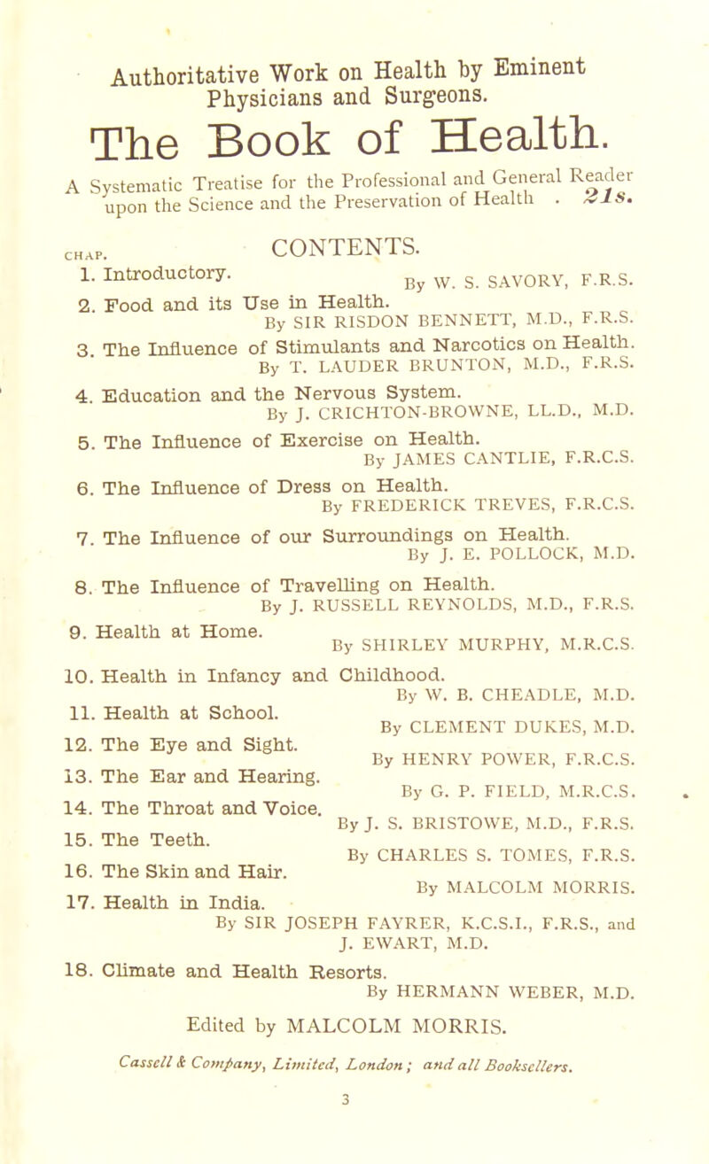 Authoritative Work on Health by Eminent Physicians and Surgeons. The Book of Health. A Systematic Treatise for the Professional and General Reader upon the Science and the Preservation of Health . aIS. CONTENTS. 1. Introductory. By w g SAV0RYi F.R S. 2. Food and its Use in Health. By SIR RISDON BENNETT, M.D., F.R.S. 3 The Influence of Stimulants and Narcotics on Health. By T. LAUDER BRUNTON, M.D., F.R.S. 4 Education and the Nervous System. By J. CRICHTON-BROWNE, LL.D., M.D. 5. The Influence of Exercise on Health. By JAMES CANTLIE, F.R.C.S. 6. The Influence of Dress on Health. By FREDERICK TREVES, F.R.C.S. 7 The Influence of our Surroundings on Health. By J. E. POLLOCK, M.D. 8. The Influence of Travelling on Health. By J. RUSSELL REYNOLDS, M.D., F.R.S. 9. Health at Home. By SHIRLEY MURPHY, M.R.C.S. 10. Health in Infancy and Childhood. By W. B. CHEADLE, M.D. 11. Health at School. By CLEMENT DUKES, M.D. 12. The Eye and Sight. By HENRY POWER, F.R.C.S. 13. The Ear and Hearing. By G. P. FIELD, M.R.C.S. 14. The Throat and Voice. By J. S. BRISTOWE, M.D., F.R.S. 15. The Teeth. By CHARLES S. TOMES, F.R.S. 16. The Skin and Hair. By MALCOLM MORRIS. 17. Health in India. By SIR JOSEPH FAYRER, K.C.S.I., F.R.S., and J. EWART, M.D. 18. Climate and Health Resorts. By HERMANN WEBER, M.D. Edited by MALCOLM MORRIS. Cassell & Company, Limited, London; and all Booksellers.