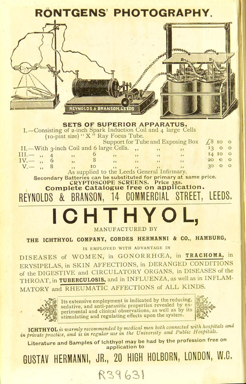 RONTGENS PHOTOGRAPHY. SETS OF SUPERIOR APPARATUS. I.—Consisting of 2-inch Spark Induction Coil and 4 large Cells (lo-pint size)  X  Ray Focus Tube. Support for Tube and Exposing Box ^^8 10 II.—With 3-inch Coil and 6 large Cells. ,, ,, ,, 13 o III. — ,,4 ,, 6 ,, ,, ,, ,, 14 10 IV. — ,,6 „ 8 ,, 20 o v.— 8 ,, 10 ,, „ „ ,, 30 o As supplied to the Leeds General Infirmary. Secondary Batteries can be substituted for primary at same price. CRYPTOSCOPE SCREENS. Price 35s. Complete Catalogue free on application. REYNOLDS & BRANSON, 14 COMMERCIAL STREET, LEEDS. rCHTHYOL, MANUFACTURED BY THE ICHTHYOL COMPANY, CORDES HEEMANNI & CO., HAMBURG, IS EMPLOYED WITH ADVANTAGE IN DISEASES of WOMEN, in GONORRHCEA, in TRACHOMA, in ERYSIPELAS, in SKIN AFFECTIONS, in DERANGED CONDITIONS of the DIGESTIVE and CIRCULATORY ORGANS, in DISE.\SES of the THROAT, in TUBERCULOSIS, and in INFLUENZA, as well as in INFLAM- MATORY and RHEUMATIC AFFECTIONS of ALL KINDS. Its extensive employment is indicated by the reducmg, sedative, and anti-parasitic properties revealed by ex- perimental and clinical observations, as well as by its stimulating and regulating effects upon the system. ICHTHYOL ts warmly recommended by medical men both '^''^'//'^'^'^/'f^^/''''' ^ in private practice, and is in regular use in the University and Pubhc Hospitals. Literature and Samples of Ichthyol may be had by the profession free on application to GUSTAV HERMANNl, JR., 20 HIGH HOLBORN, LONDON, W.C.