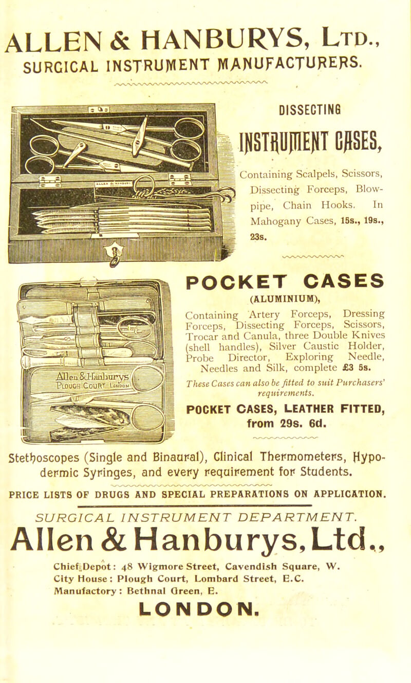 ALLEN & HANBURYS, Ltd., SURGICAL INSTRUIVIENT )VIANUFACTURERS. DISSECTING mSTPinEdT GflSES, Containing Scalpels, Scissors, Dissecting Forceps, Blow- pipe, Chain Hooks. In Mahogany Cases, ISs., 19s., 23s. POCKET CASES (ALUMINIUM), Containing Artery Forceps, Dressing Forceps, Dissecting Forceps, Scissors, Trocar and Canula, three Double Knives (shell handles). Silver Caustic Holder, Probe Director, Exploring Needle, Needles and Silk, complete £3 5s. These Cases can also be fitted to suit Purchasers' requirements. POCKET CASES, LEATHER FITTED, from 29s. 6d. Stetljoscopes (Single and Binaaral), Clinical Thepniometeps, Hypo- depn)ic Syringes, and evepy peqaipennent fop Students. PRICE LISTS OF DRUGS AND SPECIAL PREPARATIONS ON APPLICATION. SURGICAL INSTRUMENT DEPARTMENT. Allen &Hanburys, Ltd., Chief jDepot: 48 Wigmore Street, Cavendish Square, W. City House: Plough Court, Lombard Street, E.G. /Manufactory: Bethnal Qreen, E. LONDON.