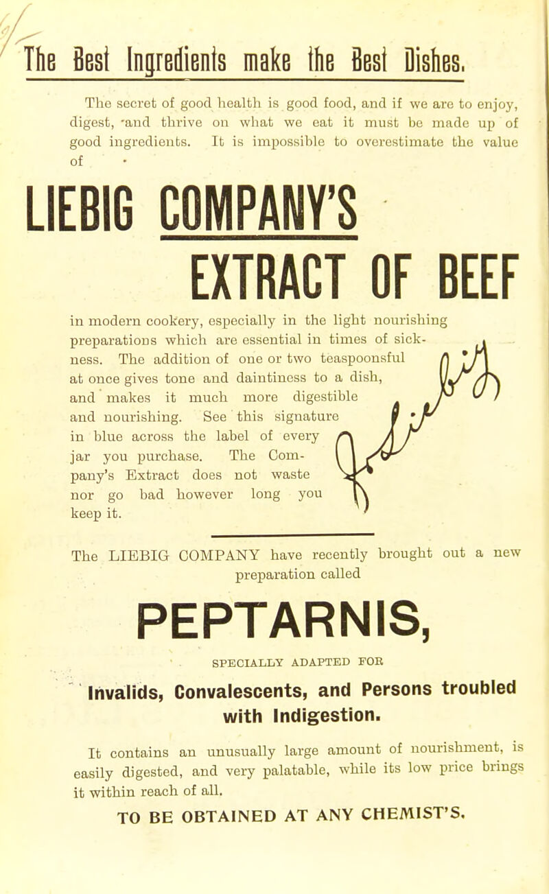 ThB Best Ingredients make the Best Dishes. The secret of good health is good food, and if we are to enjoy, digest, -and thrive on what we eat it must be made up of good ingredients. It is impossible to overestimate the value LIEBIG COMPANY'S EXTRACT OF BEEF in modern cookery, especially in the light nourishing preparations which are essential in times of sick- • ness. The addition of one or two teaspoonsful /| 'j\ at once gives tone and daintiness to a dish, vk' /T\ and makes it much more digestible ^ I and nourishing. See this signature % ' in blue across the label of every r\ A / jar you purchase. The Com- I I /^r pany's Extract does not waste ^^l^ nor go bad however long you l\ keep it. ' The LIEBIG COMPANY have recently brought out a new preparation called PEPTARNIS, SPECIALLY ADAPTED FOB Invalids, Convalescents, and Persons troubled with Indigestion. It contains an unusually large amount of nourishment, is easily digested, and very palatable, while its low price brings it within reach of all. TO BE OBTAINED AT ANY CHEMIST'S,