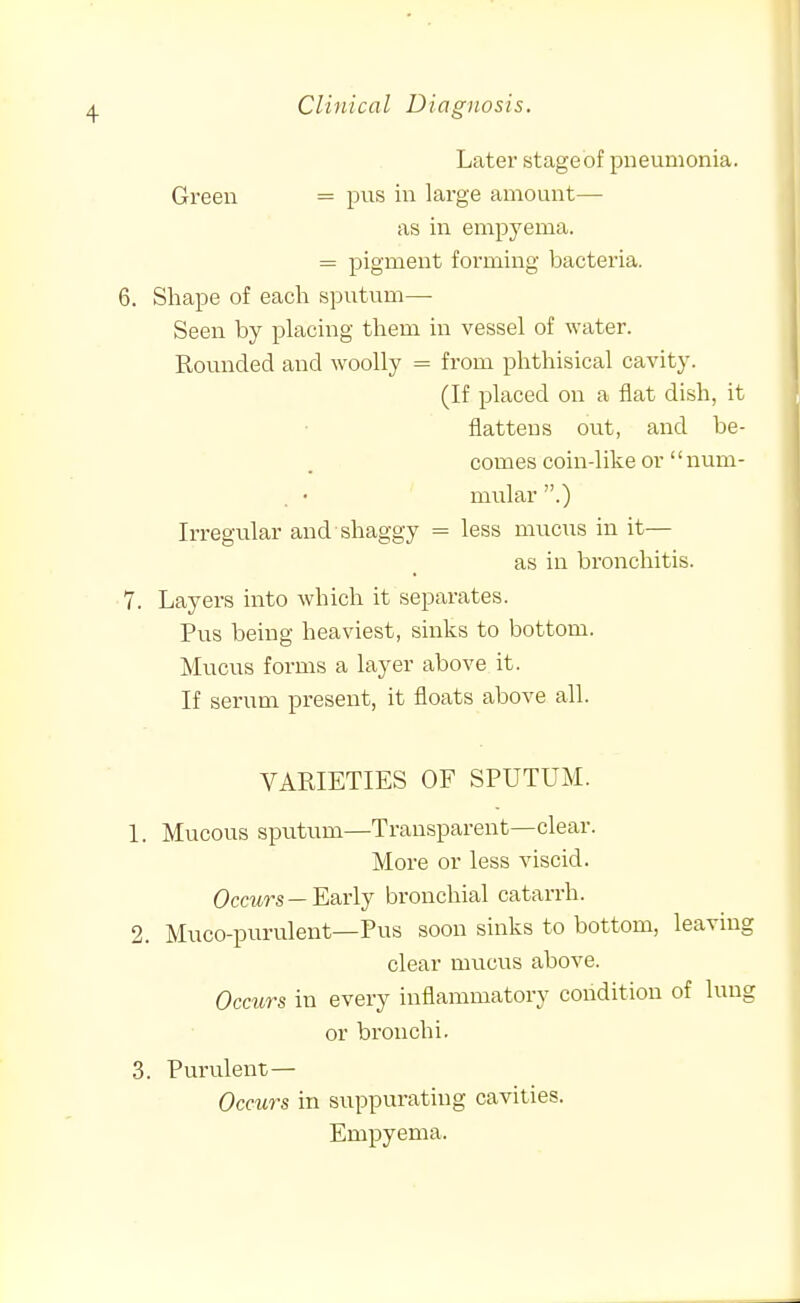 Later stageof pneumonia. Green = pus in large amount— as in empyema. = pigment forming bacteria. 6. Shape of each sputum— Seen by placing them in vessel of water. Rounded and woolly = from phthisical cavity. (If placed on a flat dish, it flattens out, and be- comes coin-like or '' num- mular .) Irregular and shaggy = less mucus in it— as in bronchitis. 7. Layers into which it separates. Pus being heaviest, sinks to bottom. Mucus forms a layer above it. If serum present, it floats above all. VARIETIES OF SPUTUM. 1. Mucous sputum—Transparent—clear. More or less viscid. Occurs —Early bronchial catarrh. 2. Muco-purulent—Pus soon sinks to bottom, leaving clear mucus above. Ocmrs in every inflammatory condition of lung or bronchi. 3. Purulent— Occurs in suppurating cavities. Empyema.