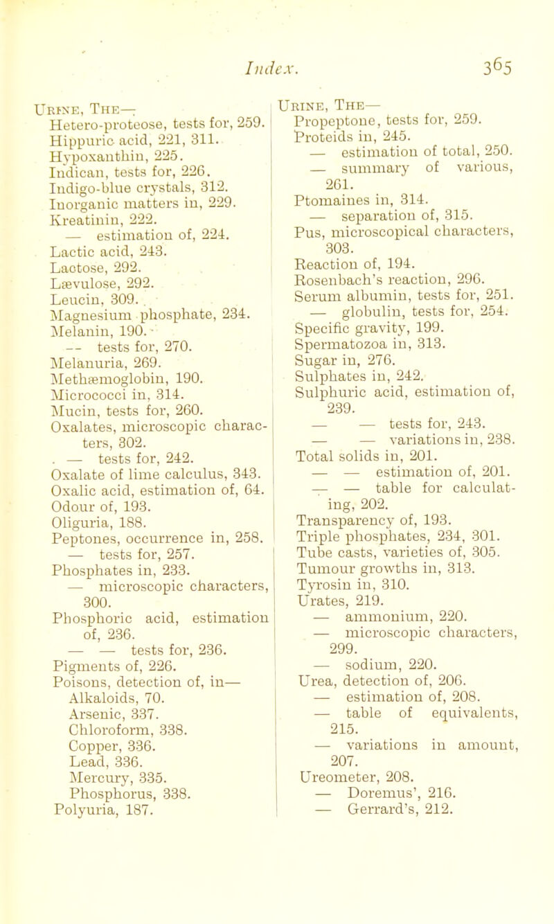 Ueine, The— Hetero-proteose, tests for, 259. Hippuric acid, 221, 311. Hypoxanthin, 225. Indican, tests for, 226. Indigo-blue crystals, 312. Inorganic matters in, 229. Kreatiniu, 222. — estimation of, 224. Lactic acid, 213. Lactose, 292. Ltevulose, 292. - ■ Leucin, 309.. Magnesium phosphate, 234. Melanin, 190. ■ -- tests for, 270. Melanuria, 269. Methfemoglobin, 190. Micrococci in, 314. Mucin, tests for, 260. Oxalates, microscopic charac- ters, 302. . — tests for, 242. Oxalate of lime calculus, 343. Oxalic acid, estimation of, 64. Odour of, 193. Oliguria, 188. Peptones, occurrence in, 258. — tests for, 257. Phosphates in, 233. — microscopic characters, .300. Phosphoric acid, estimation of, 2.36. — — tests for, 236. Pigments of, 226. Poisons, detection of, in— Alkaloids, 70. Arsenic, 337. Chloroform, 338. Copper, 336. Lead, 336. Mercm-y, 335. Phosphorus, 338. Polyuria, 187. Urine, The— Propeptone, tests for, 259. Proteids in, 245. — estimation of total, 250. — summary of various, 261. Ptomaines in, 314. — separation of, 315. Pus, microscopical characters, 303. 1 Reaction of, 194. I Rosenbach's reaction, 296. Serum albumin, tests for, 251. — globulin, tests for, 254. Specific gravity, 199. Spermatozoa in, 313. Sugar in, 276. Sulphates in, 242. Sulphuric acid, estimation of, 239. — — tests for, 243. — — variations in, 238. Total solids in, 201. — — estimation of, 201. — — table for calculat- ing, 202. Transparency of, 193. Triple phosphates, 234, 301. ! Tube casts, varieties of, 305. Tumour growths in, 313. TjTOsin in, 310. Urates, 219. — ammonium, 220. — microscopic characters, 299. — sodium, 220. Urea, detection of, 206. — estimation of, 208. — table of equivalents, 215. — variations in amount, 207. Ureometer, 208. — Doremus', 216. — Gerrard's, 212.