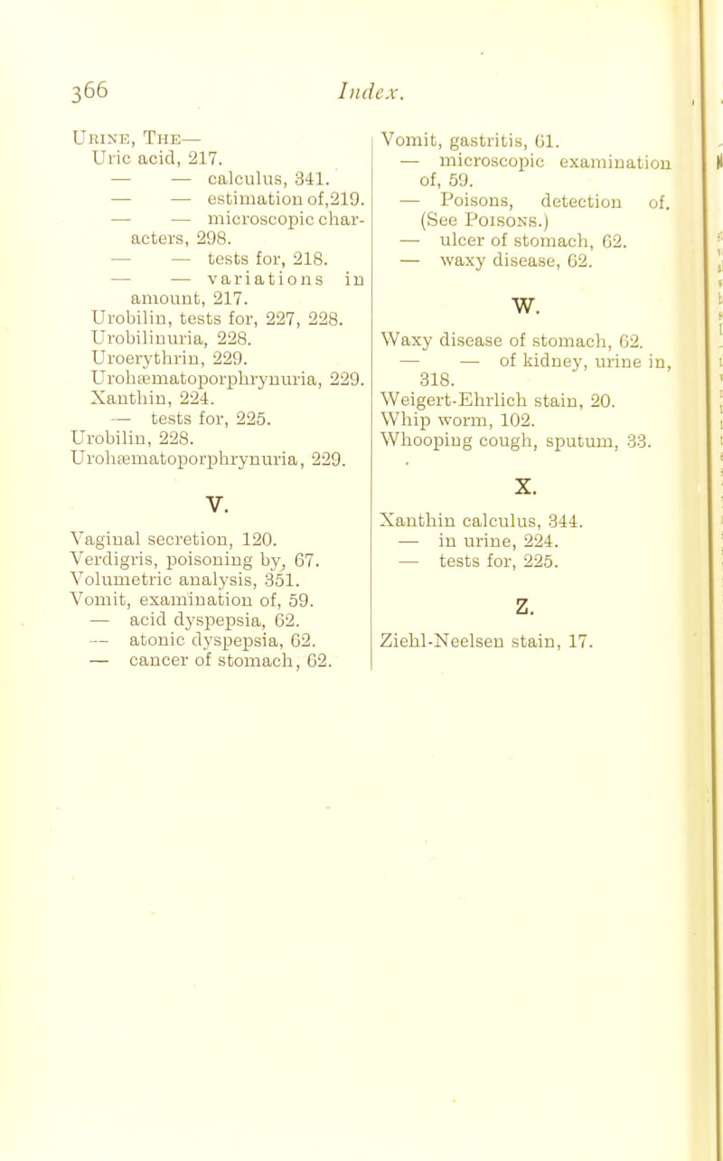 Urine, The— Uric acid, 217. — — calculus, 341. — — estimation of,219. — — microscopic char- acters, 298. — — tests for, 218. — — variations in amount, 217. Urobilin, tests for, 227, 228. Urobilinuria, 228. Uroerythrin, 229. Urohajmatoporplirynuria, 229. Xanthin, 224. — tests for, 225. Urobilin, 228. Urolifematoporphrynuria, 229. V. Vaginal secretion, 120. Verdigris, poisoning by, 67. Volumetric analysis, 351. Vomit, examination of, 59. — acid dyspepsia, 62. — atonic dyspepsia, 62. — cancer of stomach, 62. Vomit, gastritis, 61. — microscopic examination of, 59. — Poisons, detection of. (See Poisons.) — nicer of stomach, 62. — waxy disease, C2. W. Waxy disease of stomach, 62. — — of kidney, urine in, 318. Weigert-Ehrlich stain, 20. Whip worm, 102. Whooping cough, sputum, 33. X. Xanthin calculus, 344. — in urine, 224. — tests for, 225. z. Ziehl-Neelsen stain, 17.