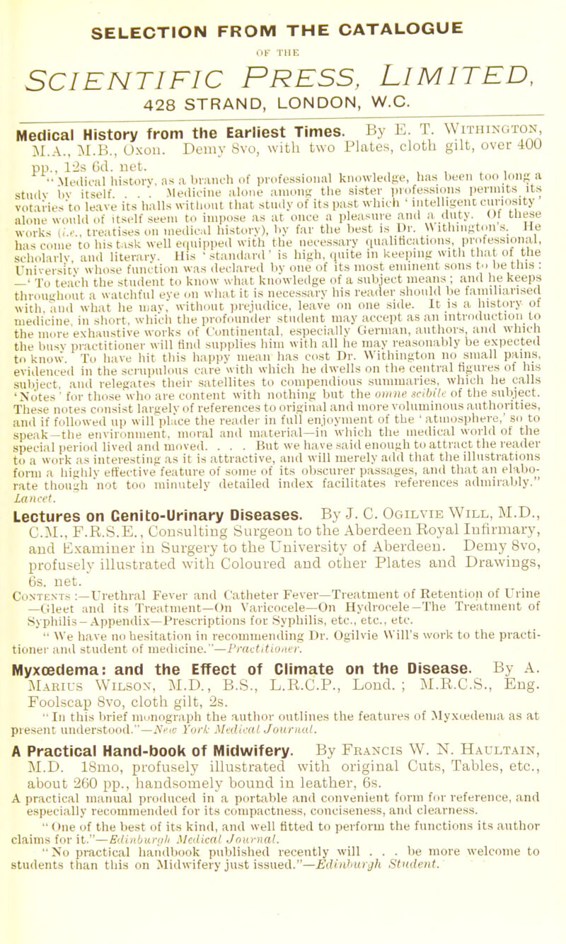 SELECTION FROM THE CATALOGUE 11- THE SCIENTIFIC PRESS, LIMITED, 428 STRAND, LONDON, W.C. Medical History from the Earliest Times. By E. T. Withinoton M.A., M.B., 0x011. Demy Svo, with two Plates, cloth gilt, over 400 pp., 12s 6d. net. ■• Medioul liistorv, as a blanch of professional knowledge, has been too long a stiidv i>v itself . .Medicine alone among the sister iJiofessions permits its votai-ies'to leave its halls without that study of its past which ' intelligent curiosity alone would of itself seem to impose as at once a pleasure and a duty. ()1 these works I,..' . treatises on medical history), by far the liest is Dr. W itliiiigtoii .s. He has come to his t.isk well eipiipped with the necessary qualitications, prote^ssional, scholarly and literary. Uis ' standard ' is high, quite in keeping with that of the Uniyersitv whose function was declared by one of its most eminent sons to be this : —' To teach the student to know what knowledge of a subject means ; and he keeps tlirou'diout a watchful eye on what it is necessary his reader should Vie faniiliarised with Tmd what he uiav. without prejudice, leave on one side. It is a history of medicine in short, which the profouniler student may accept as an introduction to the more exhaustive works of Continental, especially German, authors, ami which the busy practitioner will find supplies him with all he may reasonably be expected to know. To have hit this happy mean has cost Dr. Withington no small pains, evidenced in the scrupnlon.s care with which he dwells on the central figures of his subject, and relegates their .satellites to compendious summaries, which he calls 'Notes ' for those who are content with nothing but the oninc scibile of the subject. These notes consist largely of references to original and more voluminous authorities, and if follow-ed up will place the reader in full enjoyment of the ' atmosphere,' so to speak—the environment, moral and material—in whicli the medical world of the special jieriod lived and moved. . . . But we have .said enough to attract the reader to a work as interesting as it is attractive, and will merely add that tlie illustrations form a highly effective feature of some of its obscurer passages, and that an elabo- rate though not too minutely detailed index facilitates references admirably. Lectures on Cenito-Urinary Diseases. By J. C. Ogilvie Will, M.D., CM., F.R.S.E., Consulting Surgeon to the Aberdeen Royal Infirmary, and Examiner in Surgery to the University of Aberdeen. Demy Svo, profusely illustrated witli Coloured and other Plates and Drawings, 6s. net. Con-texts ;—Urethral Fever and Catheter Fever—Treatment of Retention of Urine —Gleet and its Treatment—On Varicocele—On Hydrocele-The Treatment of Syphilis-Appendix—Prescriptions for Syphilis, etc., etc., etc.  We have no hesitation in recommending Dr. Ogilvie Will's work to the practi- tioner and student of medicine. —I'lrtctitiunvr. MyxcBdema: and the Effect of Climate on the Disease. By A. Maeius Wilson-, M.D., B.S., L.R.C.P., Lond. ; M.R.C.S., Eng. Foolscap Svo, cloth gilt, 2s. •■ In this brief monograph the author outlines the features of Myxtedema as at present understood.—N^-ifj Yori- Mf^diral Journal. A Practical Hand-book of Midwifery. By Feancis W. N. Haultain, M.D. ISmo, profusely illustrated with original Cuts, Tables, etc., about 260 pp., handsomely bound in leather, 6s. A practical manual produced in a portable and convenient form for reference, and especially recommended for its compactness, conciseness, and clearness. •' One of the best of its kind, and well fitted to perform the functions its author claims for it.—Ediiibur(jli Medical Journal.  No pi-actical handbook published recently will . . . be more welcome to students than this on Midwifery just issued.—Edinhargh Student.