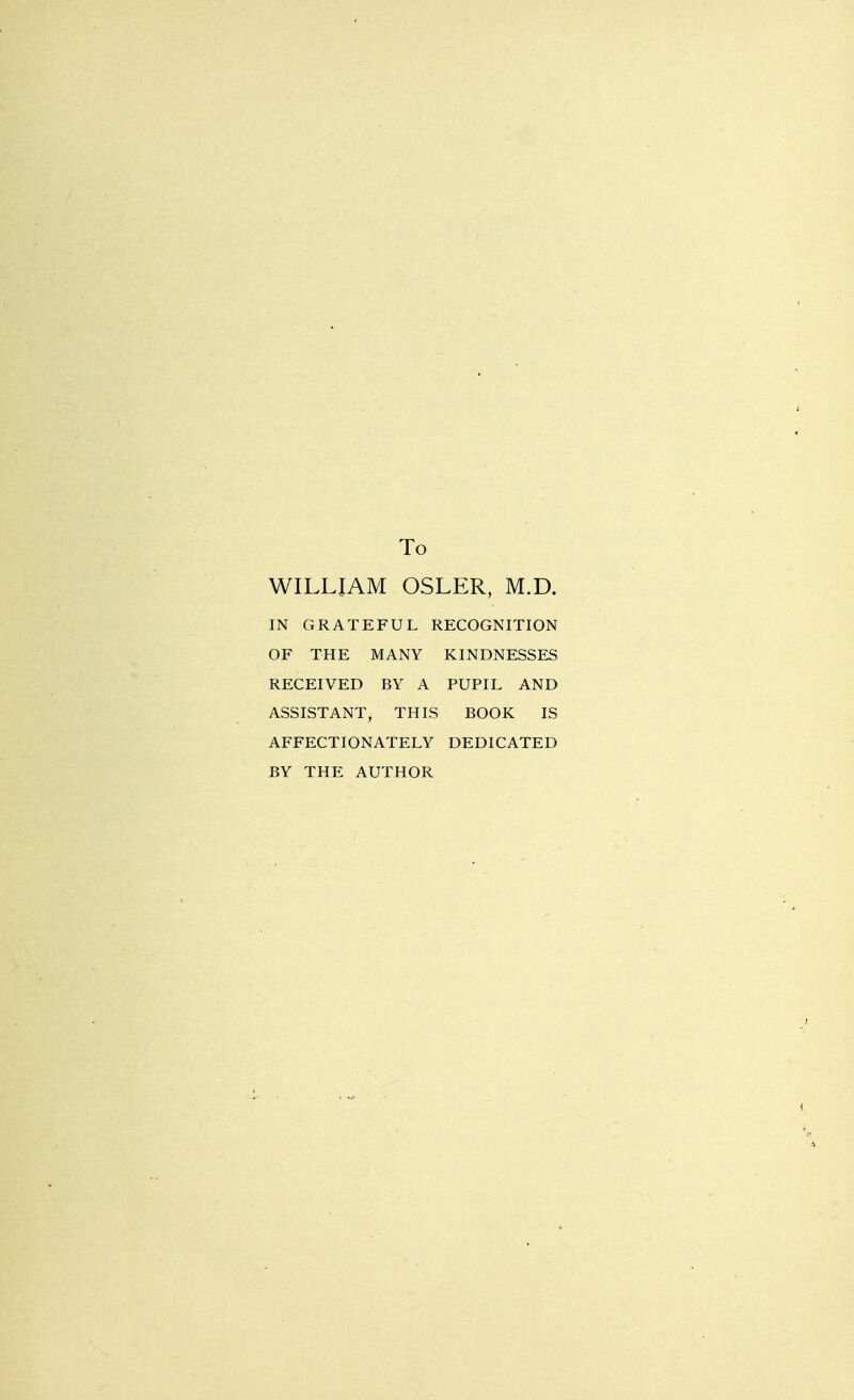 To WILLIAM OSLER, M.D. IN GRATEFUL RECOGNITION OF THE MANY KINDNESSES RECEIVED BY A PUPIL AND ASSISTANT, THIS BOOK IS AFFECTIONATELY DEDICATED BY THE AUTHOR