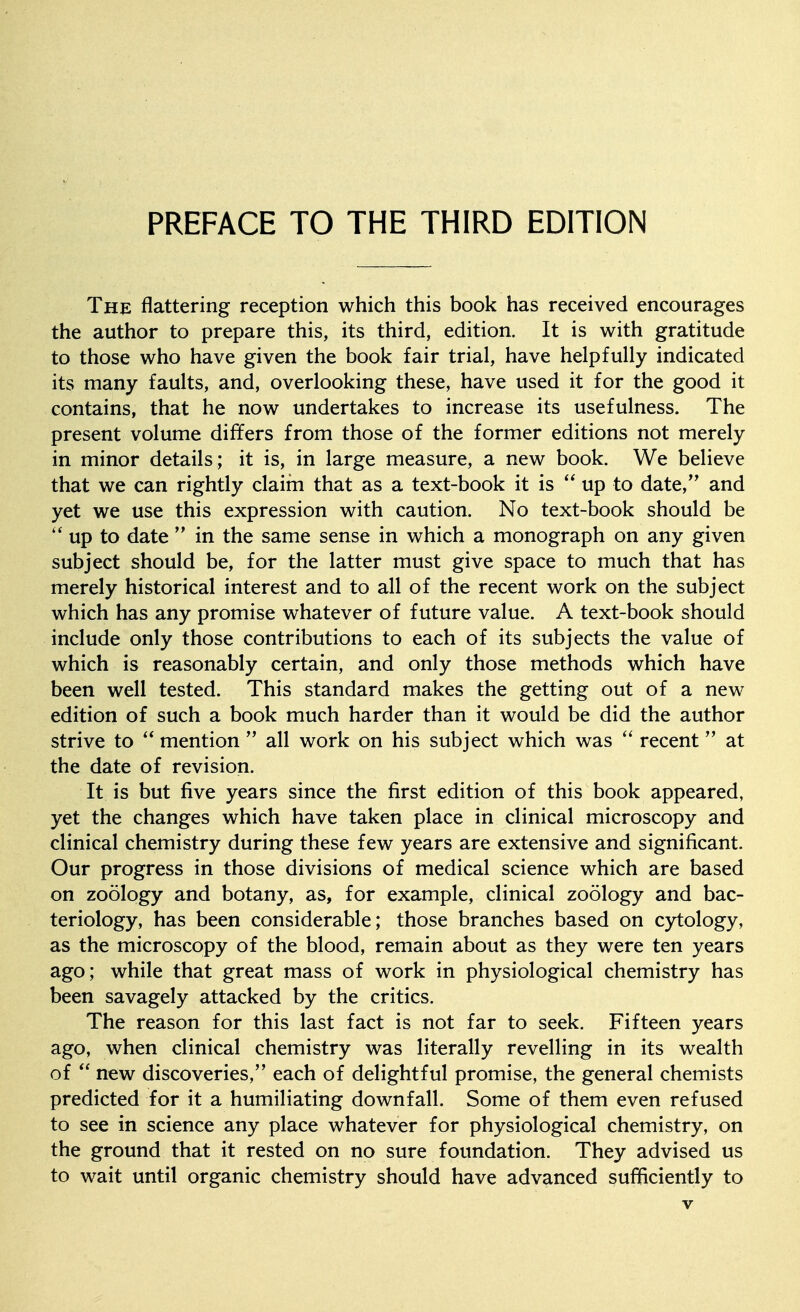 The flattering reception which this book has received encourages the author to prepare this, its third, edition. It is with gratitude to those who have given the book fair trial, have helpfully indicated its many faults, and, overlooking these, have used it for the good it contains, that he now undertakes to increase its usefulness. The present volume differs from those of the former editions not merely in minor details; it is, in large measure, a new book. We believe that we can rightly claim that as a text-book it is  up to date, and yet we use this expression with caution. No text-book should be up to date  in the same sense in which a monograph on any given subject should be, for the latter must give space to much that has merely historical interest and to all of the recent work on the subject which has any promise whatever of future value. A text-book should include only those contributions to each of its subjects the value of which is reasonably certain, and only those methods which have been well tested. This standard makes the getting out of a new edition of such a book much harder than it would be did the author strive to  mention  all work on his subject which was recent at the date of revision. It is but five years since the first edition of this book appeared, yet the changes which have taken place in clinical microscopy and clinical chemistry during these few years are extensive and significant. Our progress in those divisions of medical science which are based on zoology and botany, as, for example, clinical zoology and bac- teriology, has been considerable; those branches based on cytology, as the microscopy of the blood, remain about as they were ten years ago; while that great mass of work in physiological chemistry has been savagely attacked by the critics. The reason for this last fact is not far to seek. Fifteen years ago, when clinical chemistry was literally revelling in its wealth of  new discoveries, each of delightful promise, the general chemists predicted for it a humiliating downfall. Some of them even refused to see in science any place whatever for physiological chemistry, on the ground that it rested on no sure foundation. They advised us to wait until organic chemistry should have advanced sufficiently to